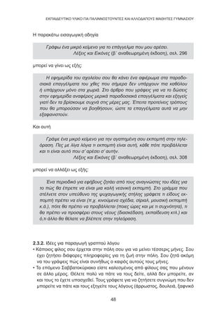 48
EKΠΑΙΔΕΥΤΙΚΟ ΥΛΙΚΟ ΓΙΑ ΠΑΛΙΝΝΟΣΤΟΥΝΤΕΣ ΚΑΙ ΑΛΛΟΔΑΠΟΥΣ ΜΑΘΗΤΕΣ ΓΥΜΝΑΣΙΟΥ
Η παρακάτω εισαγωγική οδηγία
Γράφω ένα μικρό κείμενο για το επάγγελμα που μου αρέσει.
Λέξεις και Εικόνες (β΄ αναθεωρημένη έκδοση), σελ. 296
μπορεί να γίνει ως εξής:
Η εφημερίδα του σχολείου σου θα κάνει ένα αφιέρωμα στα παραδο-
σιακά επαγγέλματα του χθες που σήμερα δεν υπάρχουν πια καθόλου
ή υπάρχουν μόνο στα χωριά. Στο άρθρο που γράφεις για να το δώσεις
στην εφημερίδα αναφέρεις μερικά παραδοσιακά επαγγέλματα και εξηγείς
γιατί δεν τα βρίσκουμε συχνά στις μέρες μας. Έπειτα προτείνεις τρόπους
που θα μπορούσαν να βοηθήσουν, ώστε τα επαγγέλματα αυτά να μην
εξαφανιστούν.
Και αυτή
 
Γράψε ένα μικρό κείμενο για την αγαπημένη σου εκπομπή στην τηλε-
όραση. Πες με λίγα λόγια τι εκπομπή είναι αυτή, κάθε πότε προβάλλεται
και τι είναι αυτό που σ’ αρέσει σ’ αυτήν.
Λέξεις και Εικόνες (β΄ αναθεωρημένη έκδοση), σελ. 308
μπορεί να αλλάξει ως εξής:
Ένα περιοδικό για εφήβους ζητάει από τους αναγνώστες του ιδέες για
το πώς θα έπρεπε να είναι μια καλή νεανική εκπομπή. Στο γράμμα που
στέλνετε στον υπεύθυνο της ψυχαγωγικής στήλης γράφετε τι είδους εκ-
πομπή πρέπει να είναι (π.χ. κινούμενα σχέδια, σίριαλ, μουσική εκπομπή
κ.ά.), πότε θα πρέπει να προβάλλεται (ποιες ώρες και με τι συχνότητα), τι
θα πρέπει να προσφέρει στους νέους (διασκέδαση, εκπαίδευση κτλ.) και
ό,τι άλλο θα θέλατε να βλέπετε στην τηλεόραση.
2.3.2. Ιδέες για παραγωγή γραπτού λόγου
• Κάποιος φίλος σου έρχεται στην πόλη σου για να μείνει τέσσερις μήνες. Σου
έχει ζητήσει διάφορες πληροφορίες για τη ζωή στην πόλη. Σου ζητά ακόμη
να του γράψεις πώς είναι συνήθως ο καιρός αυτούς τους μήνες.
• Το επόμενο Σαββατοκύριακο είστε καλεσμένος από φίλους σας που μένουν
σε άλλο μέρος. Θέλετε πολύ να πάτε να τους δείτε, αλλά δεν μπορείτε, αν
και τους το έχετε υποσχεθεί. Τους γράφετε για να ζητήσετε συγνώμη που δεν
μπορείτε να πάτε και τους εξηγείτε τους λόγους (άρρωστος, δουλειά, ξαφνικό
 