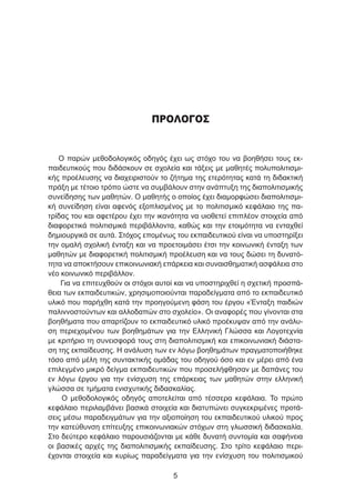ΠΡΟΛΟΓΟΣ
Ο παρών μεθοδολογικός οδηγός έχει ως στόχο του να βοηθήσει τους εκ-
παιδευτικούς που διδάσκουν σε σχολεία και τάξεις με μαθητές πολυπολιτισμι-
κής προέλευσης να διαχειριστούν το ζήτημα της ετερότητας κατά τη διδακτική
πράξη με τέτοιο τρόπο ώστε να συμβάλουν στην ανάπτυξη της διαπολιτισμικής
συνείδησης των μαθητών. Ο μαθητής ο οποίος έχει διαμορφώσει διαπολιτισμι-
κή συνείδηση είναι αφενός εξοπλισμένος με το πολιτισμικό κεφάλαιο της πα-
τρίδας του και αφετέρου έχει την ικανότητα να υιοθετεί επιπλέον στοιχεία από
διαφορετικά πολιτισμικά περιβάλλοντα, καθώς και την ετοιμότητα να ενταχθεί
δημιουργικά σε αυτά. Στόχος επομένως του εκπαιδευτικού είναι να υποστηρίξει
την ομαλή σχολική ένταξη και να προετοιμάσει έτσι την κοινωνική ένταξη των
μαθητών με διαφορετική πολιτισμική προέλευση και να τους δώσει τη δυνατό-
τητα να αποκτήσουν επικοινωνιακή επάρκεια και συναισθηματική ασφάλεια στο
νέο κοινωνικό περιβάλλον.
Για να επιτευχθούν οι στόχοι αυτοί και να υποστηριχθεί η σχετική προσπά-
θεια των εκπαιδευτικών, χρησιμοποιούνται παραδείγματα από το εκπαιδευτικό
υλικό που παρήχθη κατά την προηγούμενη φάση του έργου «Ένταξη παιδιών
παλιννοστούντων και αλλοδαπών στο σχολείο». Οι αναφορές που γίνονται στα
βοηθήματα που απαρτίζουν το εκπαιδευτικό υλικό προέκυψαν από την ανάλυ-
ση περιεχομένου των βοηθημάτων για την Ελληνική Γλώσσα και Λογοτεχνία
με κριτήριο τη συνεισφορά τους στη διαπολιτισμική και επικοινωνιακή διάστα-
ση της εκπαίδευσης. Η ανάλυση των εν λόγω βοηθημάτων πραγματοποιήθηκε
τόσο από μέλη της συντακτικής ομάδας του οδηγού όσο και εν μέρει από ένα
επιλεγμένο μικρό δείγμα εκπαιδευτικών που προσελήφθησαν με δαπάνες του
εν λόγω έργου για την ενίσχυση της επάρκειας των μαθητών στην ελληνική
γλώσσα σε τμήματα ενισχυτικής διδασκαλίας.
Ο μεθοδολογικός οδηγός αποτελείται από τέσσερα κεφάλαια. Το πρώτο
κεφάλαιο περιλαμβάνει βασικά στοιχεία και διατυπώνει συγκεκριμένες προτά-
σεις μέσω παραδειγμάτων για την αξιοποίηση του εκπαιδευτικού υλικού προς
την κατεύθυνση επίτευξης επικοινωνιακών στόχων στη γλωσσική διδασκαλία.
Στο δεύτερο κεφάλαιο παρουσιάζονται με κάθε δυνατή συντομία και σαφήνεια
οι βασικές αρχές της διαπολιτισμικής εκπαίδευσης. Στο τρίτο κεφάλαιο περι-
έχονται στοιχεία και κυρίως παραδείγματα για την ενίσχυση του πολιτισμικού

 