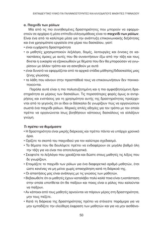 50
EKΠΑΙΔΕΥΤΙΚΟ ΥΛΙΚΟ ΓΙΑ ΠΑΛΙΝΝΟΣΤΟΥΝΤΕΣ ΚΑΙ ΑΛΛΟΔΑΠΟΥΣ ΜΑΘΗΤΕΣ ΓΥΜΝΑΣΙΟΥ
α. Παιχνίδι των ρόλων
Μία από τις πιο συνηθισμένες δραστηριότητες που μπορούν να εφαρμο-
στούν σε αρχάριο ή μέσο επίπεδο ελληνομάθειας είναι το παιχνίδι των ρόλων.
Είναι ένα από τα καλύτερα μέσα για την ανάπτυξη επικοινωνιακής δεξιότητας
και ένα χρησιμότατο εργαλείο στα χέρια του δασκάλου, γιατί:
• είναι ευχάριστη δραστηριότητα
• οι μαθητές χρησιμοποιούν λεξιλόγιο, δομές, λειτουργίες και έννοιες σε κα-
ταστάσεις όμοιες με αυτές που θα συναντήσουν έξω από την τάξη και τους
δίνεται η ευκαιρία να εξοικειωθούν με θέματα που δεν θα μπορούσαν να γνω-
ρίσουν με άλλον τρόπο και να ασκηθούν με αυτά
• είναι δυνατό να εφαρμόζεται από τα αρχικά στάδια μάθησης/διδασκαλίας μιας
ξένης γλώσσας
• τα λάθη που κάνουν στην προσπάθειά τους να επικοινωνήσουν δεν ποινικο-
ποιούνται.
Παρόλα αυτά είναι η πιο πολυσυζητημένη και η πιο αμφισβητούμενη δρα-
στηριότητα εκ μέρους των δασκάλων. Τις περισσότερες φορές όμως οι αντιρ-
ρήσεις και ενστάσεις για τη χρησιμότητα αυτής της δραστηριότητας προέρχο-
νται από το γεγονός ότι οι ίδιοι οι δάσκαλοι δε γνωρίζουν πώς να οργανώσουν
σωστά ένα παιχνίδι ρόλων. Μερικές απλές οδηγίες για τον τρόπο με τον οποίο
πρέπει να οργανώνεται ίσως βοηθήσουν κάποιους δασκάλους να αλλάξουν
γνώμη.
Τι πρέπει να θυμόμαστε
• Η δραστηριότητα είναι μικρής διάρκειας και πρέπει πάντα να υπάρχει χρονικό
όριο.
• Ορίζετε το σκοπό του παιχνιδιού για τον καλύτερο σχεδιασμό.
• Τα θέματα που θα δουλέψετε πρέπει να ενδιαφέρουν σε μεγάλο βαθμό όλη
την τάξη για να είναι πιο αποτελεσματικά.
• Σκεφτείτε το λεξιλόγιο που χρειάζεται και δώστε στους μαθητές τις λέξεις που
δε γνωρίζουν.
• Ετοιμάζετε το παιχνίδι των ρόλων για ένα διαφορετικό αριθμό μαθητών, έτσι
ώστε κανένας να μη μείνει χωρίς απασχόληση κατά τη διάρκειά της.
• Οι απαιτήσεις μας είναι ανάλογες με τις γνώσεις των μαθητών.
• Βεβαιωθείτε ότι οι μαθητές έχουν καταλάβει πολύ καλά ποια είναι η κατάσταση
στην οποία υποτίθεται ότι θα παίξουν και ποιος είναι ο ρόλος που καλούνται
να παίξουν.
• Αν κάποιοι από τους μαθητές αρνούνται να πάρουν μέρος στη δραστηριότητα,
μην τους πιέζετε.
• Κατά τη διάρκεια της δραστηριότητας πρέπει να στέκεστε παράμερα για να
μην εμποδίζετε την ελεύθερη έκφραση των μαθητών και για να μην αισθάνο-
 