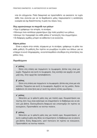 51
ΠΡΑΚΤΙΚΕΣ ΕΦΑΡΜΟΓΕΣ - Ν. ΑΝΤΩΝΟΠΟΥΛΟΥ, Μ. ΜΗΤΣΙΑΚΗ
νται ότι ελέγχονται. Πολύ διακριτικά να προσπαθείτε να ακούσετε τα τυχόν
λάθη που γίνονται για να τα διορθώσετε μόλις παρουσιαστεί η κατάλληλη
ευκαιρία και όχι διακόπτοντας τη ροή του λόγου τους.
Πώς οργανώνουμε το παιχνίδι των ρόλων
• Λέμε ή γράφουμε την ιστορία, το σενάριο.
• Κάνουμε έναν κατάλογο χαρακτήρων (όχι πολύ μεγάλο) των ρόλων.
• Δίνουμε την περιγραφή του κάθε ρόλου σ' αυτούς/ές που συμμετέχουν.
• Οι διάφορες ομάδες μπορεί να κάθονται ή να κινούνται.
Κάρτα ρόλου
Είναι η κάρτα στην οποία, σύμφωνα με το σενάριο, γράφουμε το ρόλο του
κάθε μαθητή. Οι μαθητές δεν πρέπει να γνωρίζουν το ρόλο των άλλων, για να
υπάρχει το κενό πληροφορίας, να ανταποκριθούν ελεύθερα στις απαιτήσεις του
ρόλου τους.
Παραδείγματα
α΄ ρόλος
Είστε στη στάση και περιμένετε το λεωφορείο. Δίπλα σας είναι μια
κυρία. Περιμένει και αυτή το λεωφορείο. Σας κοιτάζει και αρχίζει να μιλά
μαζί σας. Στην αρχή δεν καταλαβαίνετε.
β΄ ρόλος
Είστε στη στάση και περιμένετε το λεωφορείο. Δίπλα σας είναι μια νέα
κοπέλα. Περιμένει και αυτή το λεωφορείο. Αρχίζετε να της μιλάτε. Κατα-
λαβαίνετε ότι είναι ξένη και γι’ αυτό της κάνετε απλές ερωτήσεις.
α΄ ρόλος
Μελετάτε με το φίλο/τη φίλη σας για πολλή ώρα. Κουραστήκατε και
του/της λέτε πως είναι καλύτερα να σταματήσετε το διάβασμα και να κά-
νετε μια βόλτα. Εκείνος/Εκείνη διαφωνεί και υποστηρίζει ότι πρέπει να
συνεχίσετε. Προσπαθείτε να τον/την πείσετε.
β΄ ρόλος
Μελετάτε με το φίλο/τη φίλη σας για πολλή ώρα. Κουραστήκατε, γι’
αυτό ο φίλος/η φίλη σας θέλει να σταματήσετε το διάβασμα και να κάνετε
μια βόλτα. Εσείς διαφωνείτε, γιατί πιστεύετε ότι πρέπει να τελειώσετε.
Προσπαθείτε να τον/την πείσετε.
 