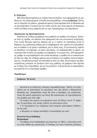 54
EKΠΑΙΔΕΥΤΙΚΟ ΥΛΙΚΟ ΓΙΑ ΠΑΛΙΝΝΟΣΤΟΥΝΤΕΣ ΚΑΙ ΑΛΛΟΔΑΠΟΥΣ ΜΑΘΗΤΕΣ ΓΥΜΝΑΣΙΟΥ
β. Συζήτηση
Μία άλλη δραστηριότητα με πολλά πλεονεκτήματα, που εφαρμόζεται σε μα-
θητές με πιο προχωρημένο επίπεδο γλωσσομάθειας, είναι η συζήτηση. Όπως
και το παιχνίδι των ρόλων, χρειάζεται αρκετή προετοιμασία από το δάσκαλο για
να εξυπηρετήσει το σκοπό για τον οποίο γίνεται. Δεν είναι αρκετό να δώσουμε
απλά ένα θέμα στους μαθητές και να τους προτρέψουμε να συζητήσουν.
Οργάνωση της δραστηριότητας
Ανάλογα με το θέμα χωρίζουμε τους μαθητές σε ομάδες 3-5 ατόμων. Ζητού-
με από τις ομάδες να ορίσουν ένα γραμματέα και ένα συντονιστή συζήτησης,
στον οποίο δίνουμε γραπτές οδηγίες για το τι πρέπει να προσέξουν κατά τη
διάρκεια της συζήτησης καθώς και τα προβλήματα που πρέπει να συζητηθούν
και να λυθούν ή να γίνουν προτάσεις για τη λύση τους. Ο συντονιστής πρέπει
να διευθύνει τη συζήτηση, να κάνει ερωτήσεις, να παρακολουθεί το χρόνο, να
προσέχει όλα τα μέλη της ομάδας να εκφράζουν τη γνώμη τους. Ο/Η γραμματέ-
ας γράφει τα συμπεράσματα στα οποία καταλήγει η ομάδα και τα ανακοινώνει
σε όλη την τάξη. Αν υπάρχει χρόνος και οι απόψεις των ομάδων είναι αντικρου-
όμενες, η συζήτηση μπορεί να επεκταθεί σε όλη την τάξη. Ως συνέχεια της δρα-
στηριότητας μπορείτε να ζητήσετε από τους μαθητές να γράψουν κάτι σχετικό
με το θέμα που συζητήθηκε, για να τους δώσετε τη δυνατότητα να εξασκηθούν
και γραπτά σε ό,τι καινούριο έμαθαν.
Παράδειγμα
Διάρκεια: 20 λεπτά
Δουλεύετε με άλλους/ες τέσσερις συμμαθητές/τριες. Πρέπει να συζη-
τήσετε και να απαντήσετε σε ερωτήσεις που σας έδωσε ο δάσκαλος/η
δασκάλα σας. Αποφασίζετε ποιος θα είναι ο πρόεδρος της συζήτησης,
ποιος θα κρατά σημειώσεις και ποιος θα ανακοινώσει τα συμπεράσματα
της ομάδας μας στην τάξη.
Το ποίημα που πρέπει να συζητήσετε είναι «Η Πόλις» του Κ. Π. Καβά-
φη. Οι ερωτήσεις στις οποίες πρέπει να απαντήσετε είναι:
• Το περιεχόμενο του ποιήματος είναι ιστορικό, φιλοσοφικό ή διδακτι-
κό και γιατί;
• Θεωρείτε το ποίημα αισιόδοξο ή απαισιόδοξο και γιατί;
Κωνσταντίνος Καβάφης
Βιογραφικό
Γεννήθηκε στην Αλεξάνδρεια της Αιγύπτου το 1863, ο τελευταίος από
τα εννιά παιδιά της οικογένειας. Ο πατέρας του ήταν πλούσιος έμπορος
 