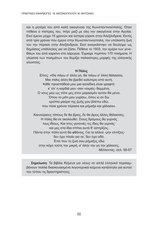 55
ΠΡΑΚΤΙΚΕΣ ΕΦΑΡΜΟΓΕΣ - Ν. ΑΝΤΩΝΟΠΟΥΛΟΥ, Μ. ΜΗΤΣΙΑΚΗ
και η μητέρα του από καλή οικογένεια της Κωνσταντινούπολης. Όταν
πέθανε ο πατέρας του, πήγε μαζί με όλη την οικογένεια στην Αγγλία.
Εκεί έμεινε μέχρι 15 χρονών και ύστερα γύρισε στην Αλεξάνδρεια. Εκτός
από τρία χρόνια που έμεινε στην Κωνσταντινούπολη, την υπόλοιπη ζωή
του την πέρασε στην Αλεξάνδρεια. Εκεί αναγκάστηκε να δουλέψει ως
δημόσιος υπάλληλος για να ζήσει. Πέθανε το 1933, την ημέρα των γενε-
θλίων του από καρκίνο στο λάρυγγα. Έγραψε περίπου 170 ποιήματα. Η
γλώσσα των ποιημάτων του θυμίζει παλαιότερες μορφές της ελληνικής
γλώσσας.
Η Πόλις
Είπες: «Θα πάγω σ’ άλλη γη, θα πάγω σ’ άλλη θάλασσα,
Μια πόλις άλλη θα βρεθεί καλύτερη από αυτή.
Κάθε προσπάθειά μου μια καταδίκη είναι γραφτή·
κ’ είν’ η καρδιά μου -σαν νεκρός- θαμμένη.
Ο νους μου ως πότε μες στον μαρασμόν αυτόν θα μένει.
Όπου το μάτι μου γυρίσω, όπου κι αν δω
ερείπια μαύρα της ζωής μου βλέπω εδώ,
που τόσα χρόνια πέρασα και ρήμαξα και χάλασα».
Καινούριους τόπους δε θα βρεις, δε θα βρεις άλλες θάλασσες.
Η πόλις θα σε ακολουθεί. Στους δρόμους θα γυρνάς
τους ίδιους. Και στες γειτονιές τες ίδιες θα γερνάς·
και μες στα ίδια σπίτια αυτά θ’ ασπρίζεις.
Πάντα στην πόλη αυτή θα φθάνεις. Για τα αλλού -μην ελπίζεις-
δεν έχει πλοίο για σε, δεν έχει οδό.
Έτσι που τη ζωή σου ρήμαξες εδώ
στην κόχη τούτη την μικρή, σ’ όλην την γη την χάλασες.
Μέλλοντας, σελ. 56-57
Σημείωση: Τα βιβλία Κείμενα για νέους σε απλά ελληνικά περιλαμ-
βάνουν πολλά διασκευασμένα λογοτεχνικά κείμενα κατάλληλα για αυτού
του τύπου τις δραστηριότητες.
 