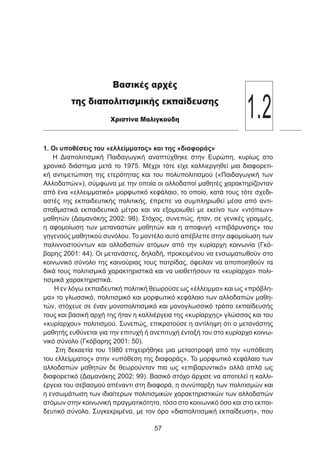 1. Οι υποθέσεις του «ελλείμματος» και της «διαφοράς»
Η Διαπολιτισμική Παιδαγωγική αναπτύχθηκε στην Ευρώπη, κυρίως στο
χρονικό διάστημα μετά το 1975. Μέχρι τότε είχε καλλιεργηθεί μια διαφορετι-
κή αντιμετώπιση της ετερότητας και του πολυπολιτισμού («Παιδαγωγική των
Αλλοδαπών»), σύμφωνα με την οποία οι αλλοδαποί μαθητές χαρακτηρίζονταν
από ένα «ελλειμματικό» μορφωτικό κεφάλαιο, το οποίο, κατά τους τότε σχεδι-
αστές της εκπαιδευτικής πολιτικής, έπρεπε να συμπληρωθεί μέσα από αντι-
σταθμιστικά εκπαιδευτικά μέτρα και να εξομοιωθεί με εκείνο των «ντόπιων»
μαθητών (Δαμανάκης 2002: 98). Στόχος, συνεπώς, ήταν, σε γενικές γραμμές,
η αφομοίωση των μεταναστών μαθητών και η αποφυγή «επιβάρυνσης» του
γηγενούς μαθητικού συνόλου. Το μοντέλο αυτό απέβλεπε στην αφομοίωση των
παλιννοστούντων και αλλοδαπών ατόμων από την κυρίαρχη κοινωνία (Γκό-
βαρης 2001: 44). Οι μετανάστες, δηλαδή, προκειμένου να ενσωματωθούν στο
κοινωνικό σύνολο της καινούριας τους πατρίδας, όφειλαν να αποποιηθούν τα
δικά τους πολιτισμικά χαρακτηριστικά και να υιοθετήσουν τα «κυρίαρχα» πολι-
τισμικά χαρακτηριστικά.
Η εν λόγω εκπαιδευτική πολιτική θεωρούσε ως «έλλειμμα» και ως «πρόβλη-
μα» το γλωσσικό, πολιτισμικό και μορφωτικό κεφάλαιο των αλλοδαπών μαθη-
τών, στόχευε σε έναν μονοπολιτισμικό και μονογλωσσικό τρόπο εκπαίδευσής
τους και βασική αρχή της ήταν η καλλιέργεια της «κυρίαρχης» γλώσσας και του
«κυρίαρχου» πολιτισμού. Συνεπώς, επικρατούσε η αντίληψη ότι ο μετανάστης
μαθητής ευθύνεται για την επιτυχή ή ανεπιτυχή ένταξή του στο κυρίαρχο κοινω-
νικό σύνολο (Γκόβαρης 2001: 50).
Στη δεκαετία του 1980 επιχειρήθηκε μια μεταστροφή από την «υπόθεση
του ελλείμματος» στην «υπόθεση της διαφοράς». Το μορφωτικό κεφάλαιο των
αλλοδαπών μαθητών δε θεωρούνταν πια ως «επιβαρυντικό» αλλά απλά ως
διαφορετικό (Δαμανάκης 2002: 99). Βασικό στόχο άρχισε να αποτελεί η καλλι-
έργεια του σεβασμού απέναντι στη διαφορά, η συνύπαρξη των πολιτισμών και
η ενσωμάτωση των ιδιαίτερων πολιτισμικών χαρακτηριστικών των αλλοδαπών
ατόμων στην κοινωνική πραγματικότητα, τόσο στο κοινωνικό όσο και στο εκπαι-
δευτικό σύνολο. Συγκεκριμένα, με τον όρο «διαπολιτισμική εκπαίδευση», που
57
Βασικές αρχές
της διαπολιτισμικής εκπαίδευσης
Xριστίνα Μαλιγκούδη
1.2
 