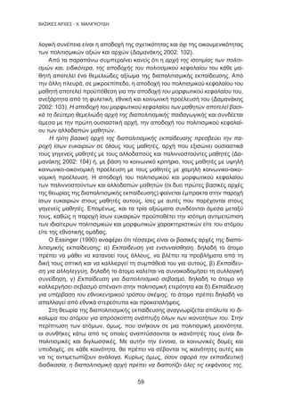59
BAΣΙΚΕΣ ΑΡΧΕΣ - Χ. ΜΑΛΙΓΚΟΥΔΗ
λογική συνέπεια είναι η αποδοχή της σχετικότητας και όχι της οικουμενικότητας
των πολιτισμικών αξιών και αρχών (Δαμανάκης 2002: 102).
Από τα παραπάνω συμπεραίνει κανείς ότι η αρχή της ισοτιμίας των πολιτι-
σμών και, ειδικότερα, της αποδοχής του πολιτισμικού κεφαλαίου του κάθε μα-
θητή αποτελεί ένα θεμελιώδες αξίωμα της διαπολιτισμικής εκπαίδευσης. Από
την άλλη πλευρά, σε μικροεπίπεδο, η αποδοχή του πολιτισμικού κεφαλαίου του
μαθητή αποτελεί προϋπόθεση για την αποδοχή του μορφωτικού κεφαλαίου του,
ανεξάρτητα από τη φυλετική, εθνική και κοινωνική προέλευσή του (Δαμανάκης
2002: 103). Η αποδοχή του μορφωτικού κεφαλαίου των μαθητών αποτελεί βασι-
κά τη δεύτερη θεμελιώδη αρχή της διαπολιτισμικής παιδαγωγικής και συνδέεται
άμεσα με την πρώτη ουσιαστική αρχή, την αποδοχή του πολιτισμικού κεφαλαί-
ου των αλλοδαπών μαθητών.
Η τρίτη βασική αρχή της διαπολιτισμικής εκπαίδευσης πρεσβεύει την πα-
ροχή ίσων ευκαιριών σε όλους τους μαθητές, αρχή που εξισώνει ουσιαστικά
τους γηγενείς μαθητές με τους αλλοδαπούς και παλιννοστούντες μαθητές (Δα-
μανάκης 2002: 104) ή, με βάση το κοινωνικό κριτήριο, τους μαθητές με υψηλή
κοινωνικο-οικονομική προέλευση με τους μαθητές με χαμηλή κοινωνικο-οικο-
νομική προέλευση. Η αποδοχή του πολιτισμικού και μορφωτικού κεφαλαίου
των παλιννοστούντων και αλλοδαπών μαθητών (οι δυο πρώτες βασικές αρχές
της θεωρίας της διαπολιτισμικής εκπαίδευσης) φαίνεται έμπρακτα στην παροχή
ίσων ευκαιριών στους μαθητές αυτούς, ίσες με αυτές που παρέχονται στους
γηγενείς μαθητές. Επομένως, και τα τρία αξιώματα συνδέονται άμεσα μεταξύ
τους, καθώς η παροχή ίσων ευκαιριών προϋποθέτει την ισότιμη αντιμετώπιση
των ιδιαίτερων πολιτισμικών και μορφωτικών χαρακτηριστικών είτε του ατόμου
είτε της εθνοτικής ομάδας.
Ο Essinger (1990) αναφέρει ότι τέσσερις είναι οι βασικές αρχές της διαπο-
λιτισμικής εκπαίδευσης: α) Εκπαίδευση για ενσυναίσθηση, δηλαδή το άτομο
πρέπει να μάθει να κατανοεί τους άλλους, να βλέπει τα προβλήματα από τη
δική τους οπτική και να καλλιεργεί τη συμπάθειά του για αυτούς, β) Εκπαίδευ-
ση για αλληλεγγύη, δηλαδή το άτομο καλείται να συνοικοδομήσει τη συλλογική
συνείδηση, γ) Εκπαίδευση για διαπολιτισμικό σεβασμό, δηλαδή το άτομο να
καλλιεργήσει σεβασμό απέναντι στην πολιτισμική ετερότητα και δ) Εκπαίδευση
για υπέρβαση του εθνοκεντρικού τρόπου σκέψης, το άτομο πρέπει δηλαδή να
απαλλαγεί από εθνικά στερεότυπα και προκαταλήψεις.
Στη θεωρία της διαπολιτισμικής εκπαίδευσης αναγνωρίζεται απόλυτα το δι-
καίωμα του ατόμου για απρόσκοπτη ανάπτυξη όλων των ικανοτήτων του. Στην
περίπτωση των ατόμων, όμως, που ανήκουν σε μια πολιτισμική μειονότητα,
οι συνθήκες κάτω από τις οποίες αναπτύσσονται οι ικανότητές τους είναι δι-
πολιτισμικές και διγλωσσικές. Με αυτήν την έννοια, οι κοινωνικές δομές και
υποδοχές, σε κάθε κοινότητα, θα πρέπει να σέβονται τις ικανότητες αυτές και
να τις αντιμετωπίζουν ανάλογα. Κυρίως όμως, όσον αφορά την εκπαιδευτική
διαδικασία, η διαπολιτισμική αρχή πρέπει να διαποτίζει όλες τις εκφάνσεις της,
 