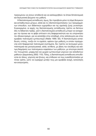 60
EKΠΑΙΔΕΥΤΙΚΟ ΥΛΙΚΟ ΓΙΑ ΠΑΛΙΝΝΟΣΤΟΥΝΤΕΣ ΚΑΙ ΑΛΛΟΔΑΠΟΥΣ ΜΑΘΗΤΕΣ ΓΥΜΝΑΣΙΟΥ
προκειμένου να γίνουν αποδεκτά και να καλλιεργηθούν τα όποια διπολιτισμικά
και διγλωσσικά βιώματα του μαθητή.
Η διαπολιτισμική εκπαίδευση, όμως, δεν πρεσβεύει μόνο τη λήψη θεσμικών
και εκπαιδευτικών μέτρων, αλλά και τη «διαπολιτισμοποίηση» των προγραμμά-
των σπουδών, των διδακτικών εγχειριδίων και της σχολικής ζωής γενικότερα.
Συγκεκριμένα, οι αρχές της διαπολιτισμικής εκπαίδευσης πρέπει να διέπουν
όλη τη διδακτική πράξη, γιατί η διαπολιτισμική εκπαίδευση μπορεί να καταρρί-
ψει την άγνοια και το φόβο απέναντι στη διαφορετικότητα και να υπερνικήσει
τον εθνοκεντρισμό, για να καταλήξει στην αποδοχή, στην αλληλεγγύη και στον
αμοιβαίο πολιτισμικό εμπλουτισμό (Nieke 1995: 55). Η διαπολιτισμική εκπαί-
δευση, επίσης, τονίζει ότι το σχολείο, εφόσον έχει μαθητές οι οποίοι προέρχο-
νται από διαφορετικά πολιτισμικά συστήματα, δεν πρέπει να λειτουργεί μονο-
πολιτισμικά και μονογλωσσικά, αλλά, αντίθετα, με βάση την ελεύθερη και ισό-
τιμη διαχείριση των πολιτισμικών κεφαλαίων των μαθητών, με απώτερο σκοπό
τον πνευματικό, μορφωτικό και ψυχικό εμπλουτισμό γηγενών και αλλοδαπών
μαθητών (Δαμανάκης 2002: 110). Τέλος, η διαπολιτισμική εκπαίδευση απευθύ-
νεται σε όλους, γηγενείς και ξένους, και επιδιώκει να τους ευαισθητοποιήσει με
τέτοιο τρόπο, ώστε να κυριαρχεί μεταξύ τους μια αμοιβαία ανοχή, κατανόηση
και αναγνώριση.
 