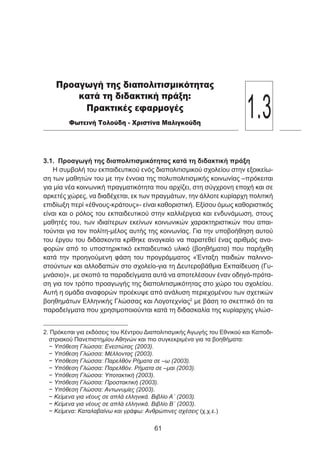 3.1. Προαγωγή της διαπολιτισμικότητας κατά τη διδακτική πράξη
Η συμβολή του εκπαιδευτικού ενός διαπολιτισμικού σχολείου στην εξοικείω-
ση των μαθητών του με την έννοια της πολυπολιτισμικής κοινωνίας –πρόκειται
για μία νέα κοινωνική πραγματικότητα που αρχίζει, στη σύγχρονη εποχή και σε
αρκετές χώρες, να διαδέχεται, εκ των πραγμάτων, την άλλοτε κυρίαρχη πολιτική
επιδίωξη περί «έθνους-κράτους»- είναι καθοριστική. Εξίσου όμως καθοριστικός
είναι και ο ρόλος του εκπαιδευτικού στην καλλιέργεια και ενδυνάμωση, στους
μαθητές του, των ιδιαίτερων εκείνων κοινωνικών χαρακτηριστικών που απαι-
τούνται για τον πολίτη-μέλος αυτής της κοινωνίας. Για την υποβοήθηση αυτού
του έργου του διδάσκοντα κρίθηκε αναγκαίο να παρατεθεί ένας αριθμός ανα-
φορών από το υποστηρικτικό εκπαιδευτικό υλικό (βοηθήματα) που παρήχθη
κατά την προηγούμενη φάση του προγράμματος «Ένταξη παιδιών παλιννο-
στούντων και αλλοδαπών στο σχολείο-για τη Δευτεροβάθμια Εκπαίδευση (Γυ-
μνάσιο)», με σκοπό τα παραδείγματα αυτά να αποτελέσουν έναν οδηγό-πρότα-
ση για τον τρόπο προαγωγής της διαπολιτισμικότητας στο χώρο του σχολείου.
Αυτή η ομάδα αναφορών προέκυψε από ανάλυση περιεχομένου των σχετικών
βοηθημάτων Ελληνικής Γλώσσας και Λογοτεχνίας2
με βάση το σκεπτικό ότι τα
παραδείγματα που χρησιμοποιούνται κατά τη διδασκαλία της κυρίαρχης γλώσ-
2. Πρόκειται για εκδόσεις του Κέντρου Διαπολιτισμικής Αγωγής του Εθνικού και Καποδι-
στριακού Πανεπιστημίου Αθηνών και πιο συγκεκριμένα για τα βοηθήματα:
− Υπόθεση Γλώσσα: Ενεστώτας (2003).
− Υπόθεση Γλώσσα: Μέλλοντας (2003).
− Υπόθεση Γλώσσα: Παρελθόν Ρήματα σε –ω (2003).
− Υπόθεση Γλώσσα: Παρελθόν. Ρήματα σε –μαι (2003).
− Υπόθεση Γλώσσα: Υποτακτική (2003).
− Υπόθεση Γλώσσα: Προστακτική (2003).
− Υπόθεση Γλώσσα: Αντωνυμίες (2003).
− Κείμενα για νέους σε απλά ελληνικά. Βιβλίο Α΄ (2003).
− Κείμενα για νέους σε απλά ελληνικά. Βιβλίο Β΄ (2003).
− Κείμενα: Καταλαβαίνω και γράφω: Ανθρώπινες σχέσεις (χ.χ.ε.)
61
Προαγωγή της διαπολιτισμικότητας
κατά τη διδακτική πράξη:
Πρακτικές εφαρμογές
Φωτεινή Τολούδη - Χριστίνα Μαλιγκούδη
1.3
 