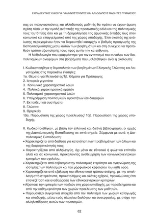 62
EKΠΑΙΔΕΥΤΙΚΟ ΥΛΙΚΟ ΓΙΑ ΠΑΛΙΝΝΟΣΤΟΥΝΤΕΣ ΚΑΙ ΑΛΛΟΔΑΠΟΥΣ ΜΑΘΗΤΕΣ ΓΥΜΝΑΣΙΟΥ
σας σε παλιννοστούντες και αλλοδαπούς μαθητές θα πρέπει να έχουν άμεση
σχέση τόσο με την ομαλή ανάπτυξη της προσωπικής αλλά και της πολιτισμικής
τους ταυτότητας όσο και με τη δρομολόγηση της αρμονικής ένταξής τους στον
κοινωνικό και επαγγελματικό ιστό της χώρας υποδοχής. Έτσι σκοπός της ανά-
λυσης περιεχομένου ήταν να διερευνηθεί καταρχήν ο βαθμός προαγωγής της
διαπολιτισμικότητας μέσω αυτών των βοηθημάτων και στη συνέχεια να προτα-
θούν τρόποι αξιοποίησής τους προς αυτήν την κατεύθυνση.
Η Μεθοδολογία που εφαρμόστηκε για τον εντοπισμό του συνόλου των δια-
πολιτισμικών αναφορών στα βοηθήματα που μελετήθηκαν είναι η ακόλουθη:
Ι. Κωδικοποιήθηκε η θεματολογία των βοηθημάτων Ελληνικής Γλώσσας και Λο-
γοτεχνίας στις παρακάτω ενότητες:
1α. Θέματα για Μετανάστες/1β. Θέματα για Πρόσφυγες
2. Ιστορικά γεγονότα
3. Κοινωνικά χαρακτηριστικά λαών
4. Πολιτικά χαρακτηριστικά κρατών
5. Πολιτισμικά χαρακτηριστικά λαών
6. Υπογράμμιση πολιτισμικών ομοιοτήτων και διαφορών
7. Εκπαιδευτικά συστήματα
8. Γλώσσα
9. Θρησκεία
10α. Παρουσίαση της χώρας προέλευσης/ 10β. Παρουσίαση της χώρας υπο-
δοχής.
ΙΙ. Κωδικοποιήθηκαν, με βάση την ελληνική και διεθνή βιβλιογραφία, οι αρχές
της Διαπολιτισμικής Εκπαίδευσης σε επτά σημεία. Σύμφωνα με αυτά, η Δια-
πολιτισμική Εκπαίδευση:
• Χαρακτηρίζεται από διάθεση για κατανόηση των προβλημάτων των άλλων και
της διαφορετικότητάς τους.
• Χαρακτηρίζεται από αλληλεγγύη, όχι μόνο σε εθνοτικό ή φυλετικό επίπεδο
αλλά και σε κοινωνικό, προκαλώντας αναθεώρηση των κοινωνικοκεντρικών
κριτηρίων του σχολείου.
• Χαρακτηρίζεται από σεβασμό στην πολιτισμική ετερότητα και αναγνώριση της
ισοτιμίας των πολιτισμών και του μορφωτικού κεφαλαίου του κάθε λαού.
• Χαρακτηρίζεται από εξάλειψη του εθνικιστικού τρόπου σκέψης, με την απαλ-
λαγή από στερεότυπα, προκαταλήψεις και εικόνες εχθρού, προκαλώντας έτσι
επανεξέταση και αναθεώρηση των εθνικοκεντρικών κριτηρίων.
• Αξιοποιεί την εμπειρία των παιδιών στη χώρα υποδοχής, με παραδείγματα και
από την καθημερινότητα των χωρών προέλευσης των μαθητών.
• Παρουσιάζει συγκριτικά στοιχεία από τον πολιτισμό των χωρών καταγωγής
και υποδοχής, μέσω ενός πλαισίου διαλόγου και συνεργασίας, με στόχο την
αλληλεπίδραση αυτών των πολιτισμών.
 
