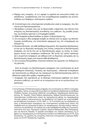 63
ΠΡΟΑΓΩΓΗ ΤΗΣ ΔΙΑΠΟΛΙΤΙΣΜΙΚΟΤΗΤΑΣ - Φ. ΤΟΛΟΥΔΗ - Χ. ΜΑΛΙΓΚΟΥΔΗ
• Παρέχει ίσες ευκαιρίες, σε ό,τι αφορά τη σχολική και κοινωνική ένταξη των
αλλοδαπών, συμβάλλοντας έτσι στη συναισθηματική ασφάλεια και αυτοπε-
ποίθηση των διαφόρων πολιτισμικών ομάδων.
ΙΙΙ. Εντοπίστηκαν στο υποστηρικτικό εκπαιδευτικό υλικό οι αναφορές, που διέ-
πονται από διαπολιτισμικότητα.
1. Μετρήθηκε η έκτασή τους για να διερευνηθεί η βαρύτητα που δίνεται στην
ενίσχυση της διαπολιτισμικής συνείδησης των μαθητών. Ως μονάδα μέτρη-
σης της έκτασης ορίστηκε η τυπογραφική αράδα.
2. Κάθε αναφορά κωδικοποιήθηκε με βάση τη θεματολογία της.
3. Στη συνέχεια η ίδια αναφορά ανήχθη σε κάποια από τις αρχές της διαπολι-
τισμικής εκπαίδευσης, είτε αποτελούσε εφαρμογή της, είτε υπογράμμιζε την
έλλειψή της.
4. Κατασκευάστηκαν, για κάθε βοήθημα ξεχωριστά, δύο εργαλεία αξιολόγησης:
α) ένα για τις θεματικές κατηγορίες στις οποίες υπάγονται οι διαπολιτισμικές
αναφορές του και β) ένα για τις διαπολιτισμικές αρχές τις οποίες το περιε-
χόμενο αυτών των αναφορών αναδεικνύει. Με αυτόν τον τρόπο προέκυψε
και η συχνότητα αναφορών για κάθεμια από τις θεματικές κατηγορίες και τις
διαπολιτισμικές αρχές στα κείμενα κάθε βοηθήματος.
5. Στη συνέχεια διενεργήθηκε ποσοτική ανάλυση και ερμηνεία των δεδομένων
της έρευνας.
Από το σύνολο των διαπολιτισμικών αναφορών που εντοπίστηκαν σε αυτά
τα βοηθήματα Ελληνικής Γλώσσας και Λογοτεχνίας3
, ενδεικτικά επιλέχθηκαν
και προτείνονται ως οδηγοί για την προαγωγή της διαπολιτισμικότητας κατά τη
διδακτική πράξη δύο ομάδες παραδειγμάτων:
1. Αναφορές που σχετίζονται με τα ιδιαίτερα πολιτισμικά κεφάλαια των αλλό-
γλωσσων μαθητών, με σκοπό να τα ενισχύσουν και να τα εμπλουτίσουν πε-
ρισσότερο.
3. Εντοπίστηκαν 272 διαπολιτισμικές αναφορές που αντιστοιχούν σε 3353.5 τυπογραφι-
κές αράδες. Πρέπει να σημειωθεί ότι με βάση την ορισθείσα μεθοδολογία στο βοήθημα
Υπόθεση Γλώσσα: Αντωνυμίες (2003) δεν ανευρέθησαν παραδείγματα διαπολιτισμι-
κότητας, Φ. Τολούδη, Τελική Έκθεση Αξιολόγησης: Βαθμός διαπολιτισμικότητας του
υποστηρικτικού εκπαιδευτικού υλικού της προηγούμενης φάσης του προγράμματος
«Ένταξη παιδιών παλιννοστούντων και αλλοδαπών στο σχολείο για τη Δευτεροβάθ-
μια Εκπαίδευση (Γυμνάσιο)», Α.Π.Θ. 2007, σ. 10. Η επιτροπή για την αξιολόγηση ως
προς το διαπολιτισμικό περιεχόμενο του υποστηρικτικού εκπαιδευτικού υλικού που
παρήχθη κατά την προηγούμενη φάση του προγράμματος «Ένταξη παιδιών παλιννο-
στούντων και αλλοδαπών στο σχολείο για τη Δευτεροβάθμια Εκπαίδευση (Γυμνάσιο)»
αποτελείτο από τους: Παναγιώτη Ξωχέλλη, Χριστίνα Μαλιγκούδη, Βίκη Παπαγρηγο-
ρίου και Φωτεινή Τολούδη. Η εργασία εκπονήθηκε στο πλαίσιο υλοποίησης της β’
φάσης του προγράμματος με επιστημονική υπεύθυνη την Καθηγήτρια του Α.Π.Θ. Ζωή
Παπαναούμ. Τις εργασίες της επιτροπής επόπτευσε επιστημονικά ο Ομότιμος Καθη-
γητής του Α.Π.Θ. Παναγιώτης Ξωχέλλης.
 