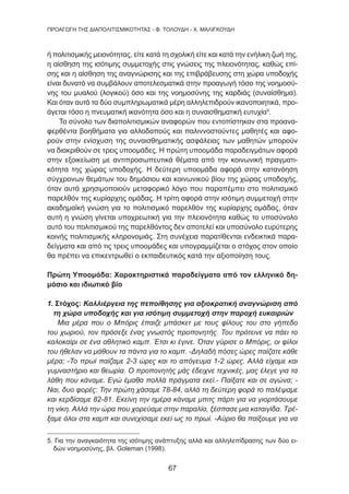 67
ΠΡΟΑΓΩΓΗ ΤΗΣ ΔΙΑΠΟΛΙΤΙΣΜΙΚΟΤΗΤΑΣ - Φ. ΤΟΛΟΥΔΗ - Χ. ΜΑΛΙΓΚΟΥΔΗ
ή πολιτισμικής μειονότητας, είτε κατά τη σχολική είτε και κατά την ενήλικη ζωή της,
η αίσθηση της ισότιμης συμμετοχής στις γνώσεις της πλειονότητας, καθώς επί-
σης και η αίσθηση της αναγνώρισης και της επιβράβευσης στη χώρα υποδοχής
είναι δυνατό να συμβάλουν αποτελεσματικά στην προαγωγή τόσο της νοημοσύ-
νης του μυαλού (λογικού) όσο και της νοημοσύνης της καρδιάς (συναίσθημα).
Και όταν αυτά τα δύο συμπληρωματικά μέρη αλληλεπιδρούν ικανοποιητικά, προ-
άγεται τόσο η πνευματική ικανότητα όσο και η συναισθηματική ευτυχία5
.
Το σύνολο των διαπολιτισμικών αναφορών που εντοπίστηκαν στα προανα-
φερθέντα βοηθήματα για αλλοδαπούς και παλιννοστούντες μαθητές και αφο-
ρούν στην ενίσχυση της συναισθηματικής ασφάλειας των μαθητών μπορούν
να διακριθούν σε τρεις υποομάδες. Η πρώτη υποομάδα παραδειγμάτων αφορά
στην εξοικείωση με αντιπροσωπευτικά θέματα από την κοινωνική πραγματι-
κότητα της χώρας υποδοχής. Η δεύτερη υποομάδα αφορά στην κατανόηση
σύγχρονων θεμάτων του δημόσιου και κοινωνικού βίου της χώρας υποδοχής,
όταν αυτά χρησιμοποιούν μεταφορικό λόγο που παραπέμπει στο πολιτισμικό
παρελθόν της κυρίαρχης ομάδας. Η τρίτη αφορά στην ισότιμη συμμετοχή στην
ακαδημαϊκή γνώση για το πολιτισμικό παρελθόν της κυρίαρχης ομάδας, όταν
αυτή η γνώση γίνεται υποχρεωτική για την πλειονότητα καθώς το υποσύνολο
αυτό του πολιτισμικού της παρελθόντος δεν αποτελεί και υποσύνολο ευρύτερης
κοινής πολιτισμικής κληρονομιάς. Στη συνέχεια παρατίθενται ενδεικτικά παρα-
δείγματα και από τις τρεις υποομάδες και υπογραμμίζεται ο στόχος στον οποίο
θα πρέπει να επικεντρωθεί ο εκπαιδευτικός κατά την αξιοποίηση τους.
Πρώτη Υποομάδα: Χαρακτηριστικά παραδείγματα από τον ελληνικό δη-
μόσιο και ιδιωτικό βίο
1. Στόχος: Καλλιέργεια της πεποίθησης για αξιοκρατική αναγνώριση από
τη χώρα υποδοχής και για ισότιμη συμμετοχή στην παροχή ευκαιριών
Μια μέρα που ο Μπόρις έπαιζε μπάσκετ με τους φίλους του στο γήπεδο
του χωριού, τον πρόσεξε ένας γνωστός προπονητής. Του πρότεινε να πάει το
καλοκαίρι σε ένα αθλητικό καμπ. Έτσι κι έγινε. Όταν γύρισε ο Μπόρις, οι φίλοι
του ήθελαν να μάθουν τα πάντα για το καμπ. -Δηλαδή πόσες ώρες παίζατε κάθε
μέρα; -Το πρωί παίζαμε 2-3 ώρες και το απόγευμα 1-2 ώρες. Αλλά είχαμε και
γυμναστήριο και θεωρία. Ο προπονητής μάς έδειχνε τεχνικές, μας έλεγε για τα
λάθη που κάναμε. Εγώ έμαθα πολλά πράγματα εκεί.- Παίξατε και σε αγώνα; -
Ναι, δυο φορές: Την πρώτη χάσαμε 78-84, αλλά τη δεύτερη φορά το παλέψαμε
και κερδίσαμε 82-81. Εκείνη την ημέρα κάναμε μπιτς πάρτι για να γιορτάσουμε
τη νίκη. Αλλά την ώρα που χορεύαμε στην παραλία, ξέσπασε μια καταιγίδα. Τρέ-
ξαμε όλοι στα καμπ και συνεχίσαμε εκεί ως το πρωί. -Αύριο θα παίξουμε για να
5. Για την αναγκαιότητα της ισότιμης ανάπτυξης αλλά και αλληλεπίδρασης των δύο ει-
δών νοημοσύνης, βλ. Goleman (1998).
 
