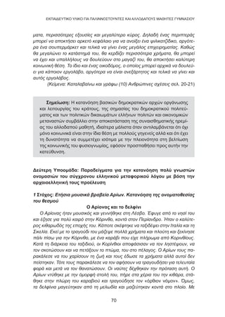 70
EKΠΑΙΔΕΥΤΙΚΟ ΥΛΙΚΟ ΓΙΑ ΠΑΛΙΝΝΟΣΤΟΥΝΤΕΣ ΚΑΙ ΑΛΛΟΔΑΠΟΥΣ ΜΑΘΗΤΕΣ ΓΥΜΝΑΣΙΟΥ
ματα, περισσότερες εξουσίες και μεγαλύτερο κύρος. Δηλαδή ένας περιπτεράς
μπορεί να αποκτήσει αρκετό κεφάλαιο για να ανοίξει ένα ψιλικατζίδικο, αργότε-
ρα ένα σουπερμάρκετ και τελικά να γίνει ένας μεγάλος επιχειρηματίας. Καθώς
θα μεγαλώνει το κατάστημά του, θα κερδίζει περισσότερα χρήματα, θα μπορεί
να έχει και υπαλλήλους να δουλεύουν στο μαγαζί του, θα αποκτήσει καλύτερη
κοινωνική θέση. Το ίδιο και ένας οικοδόμος, ο οποίος μπορεί αρχικά να δουλεύ-
ει για κάποιον εργολάβο, αργότερα να είναι ανεξάρτητος και τελικά να γίνει και
αυτός εργολάβος.
(Κείμενα: Καταλαβαίνω και γράφω (10) Ανθρώπινες σχέσεις σελ. 20-21)
Σημείωση: Η κατανόηση βασικών δημοκρατικών αρχών οργάνωσης
και λειτουργίας του κράτους, της σημασίας του δημοκρατικού πολιτεύ-
ματος και των πολιτικών δικαιωμάτων ελλήνων πολιτών και οικονομικών
μεταναστών συμβάλλει στην αποκατάσταση της συναισθηματικής ηρεμί-
ας του αλλοδαπού μαθητή, ιδιαίτερα μάλιστα όταν αντιλαμβάνεται ότι όχι
μόνο κοινωνικά είναι στην ίδια θέση με πολλούς γηγενείς αλλά και ότι έχει
τη δυνατότητα να συμμετέχει ισότιμα με την πλειονότητα στη βελτίωση
της κοινωνικής του φυσιογνωμίας, εφόσον προσπαθήσει προς αυτήν την
κατεύθυνση.
Δεύτερη Υποομάδα: Παραδείγματα για την κατανόηση πολύ γνωστών
ονομασιών του σύγχρονου ελληνικού μεταφορικού λόγου με βάση την
αρχαιοελληνική τους προέλευση
1 Στόχος: Ετήσια μουσικά βραβεία Αρίων. Κατανόηση της ονοματοθεσίας
του θεσμού
Ο Αρίονας και το δελφίνι
Ο Αρίονας ήταν μουσικός και γεννήθηκε στη Λέσβο. Έφυγε από το νησί του
και έζησε για πολύ καιρό στην Κόρινθο, κοντά στον Περίανδρο. Ήταν ο καλύτε-
ρος κιθαρωδός της εποχής του. Κάποτε σκέφτηκε να ταξιδέψει στην Ιταλία και τη
Σικελία. Εκεί με το τραγούδι του μάζεψε πολλά χρήματα και πλούτη και ξεκίνησε
πάλι πίσω για την Κόρινθο, με ένα καράβι που είχε πλήρωμα από Κορινθίους.
Κατά τη διάρκεια του ταξιδιού, οι Κορίνθιοι αποφάσισαν να τον ληστέψουν, να
τον σκοτώσουν και να πετάξουν το πτώμα, του στο πέλαγος. Ο Αρίων τους πα-
ρακάλεσε να του χαρίσουν τη ζωή και τους έδωσε τα χρήματα αλλά αυτοί δεν
πείστηκαν. Τότε τους παρακάλεσε να τον αφήσουν να τραγουδήσει για τελευταία
φορά και μετά να τον θανατώσουν. Οι ναύτες δέχθηκαν την πρόταση αυτή. Ο
Αρίων ντύθηκε με την όμορφή στολή του, πήρε στα χέρια του την κιθάρα, στά-
θηκε στην πλώρη του καραβιού και τραγούδησε τον «όρθιον νόμον». Όμως,
τα δελφίνια μαγεύτηκαν από τη μελωδία και μαζεύτηκαν κοντά στο πλοίο. Με
 