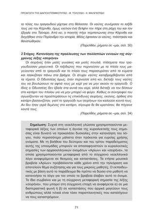 71
ΠΡΟΑΓΩΓΗ ΤΗΣ ΔΙΑΠΟΛΙΤΙΣΜΙΚΟΤΗΤΑΣ - Φ. ΤΟΛΟΥΔΗ - Χ. ΜΑΛΙΓΚΟΥΔΗ
το τέλος του τραγουδιού ρίχτηκε στη θάλασσα. Οι ναύτες συνέχισαν το ταξίδι
τους για την Κόρινθο, όμως εκείνον ένα δελφίνι τον πήρε στη ράχη του και τον
έβγαλε στο Ταίναρο. Από κει, ο ποιητής πήγε περπατώντας στην Κόρινθο και
διηγήθηκε στον Περίανδρο την ιστορία. Μόλις έφτασαν οι ναύτες, πιάστηκαν και
θανατώθηκαν.
(Παρελθόν, ρήματα σε –μαι, σελ. 30)
2 Στόχος: Κατανόηση της προέλευσης των πολλαπλών εννοιών της σύγ-
χρονης λέξης «σειρήνα»
Οι σειρήνες ήταν μισές γυναίκες και μισές πουλιά, πλάσματα που τρα-
γουδούσαν μαγευτικά. Οι ταξιδιώτες που περνούσαν με τα πλοία τους μα-
γεύονταν από το τραγούδι και το πλοίο τους παρασυρόταν από τα κύματα
και τσακιζόταν πάνω στα βράχια. Οι άτυχοι ναύτες καταβροχθίζονταν από
τα τέρατα. Ο Οδυσσέας όμως, όταν περνούσε από κει, διέταξε τους ναύτες
του να βουλώσουν τα αφτιά τους με κερί για να μην ακούν το τραγούδι. Ο
ίδιος ο Οδυσσέας δεν έβαλε στα αυτιά του κερί, αλλά διέταξε να τον δέσουν
στο κατάρτι του πλοίου για να μην μπορεί να φύγει. Καθώς οι σύντροφοί του
αγωνίζονταν να προσπεράσουν τις επικίνδυνες σειρήνες, εκείνος, όρθιος στο
κατάρτι βασανιζόταν, γιατί το τραγούδι των σειρήνων τον καλούσε κοντά τους.
Αν δεν ήταν γερά δεμένος στο κατάρτι, σίγουρα δε θα κρατιόταν, θα πήγαινε
κοντά τους.
(Παρελθόν, ρήματα σε –μαι, σελ. 34)
Σημείωση: Συχνά στη νεοελληνική γλώσσα χρησιμοποιούνται με-
ταφορικά λέξεις των οποίων η άγνοια της κυριολεκτικής τους σημα-
σίας είναι δυνατό να προκαλέσει δυσκολίες στην κατανόηση του λό-
γου, πολύ περισσότερο μάλιστα όταν πρόκειται για ευρείας χρήσης
ονόματα. Με τη βοήθεια του δεύτερου και του τρίτου παραδείγματος
αυτής της υποομάδας μπορούν να αποσαφηνιστούν οι κυριολεκτικές
σημασίες των αρχαιοελληνικών ονομάτων «Αρίων» και «σειρήνα», τα
οποία χρησιμοποιούνται μεταφορικά από το σύγχρονο νεοελληνικό
λόγο αναφερόμενα σε θεσμούς και καταστάσεις. Τα ετήσια μουσικά
βραβεία «Αρίων» προβάλλονται κάθε χρόνο από την τηλεόραση και
αποτελούν θέμα συζήτησης και για τους μικρούς μαθητές. Ο εκπαιδευ-
τικός με βάση αυτό το παράδειγμα θα πρέπει να δώσει στο μαθητή να
κατανοήσει το λόγο για τον οποίο τα βραβεία έλαβαν αυτό το όνομα.
Το ίδιο συμβαίνει και με τη σύγχρονη μεταφορική σημασία της λέξης
«σειρήνα», που μπορεί στη σύγχρονη εποχή να αναφέρεται α) σε μια
διαπεραστική φωνή ή β) σε καταστάσεις που αρχικά μαγεύουν τους
ανθρώπους αλλά τελικά είναι τόσο παραπλανητικές που καταλήγουν
να τους καταστρέψουν.
 