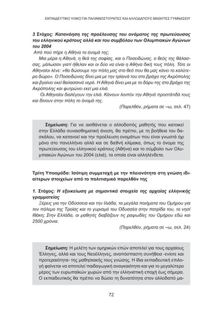 72
EKΠΑΙΔΕΥΤΙΚΟ ΥΛΙΚΟ ΓΙΑ ΠΑΛΙΝΝΟΣΤΟΥΝΤΕΣ ΚΑΙ ΑΛΛΟΔΑΠΟΥΣ ΜΑΘΗΤΕΣ ΓΥΜΝΑΣΙΟΥ
3 Στόχος: Κατανόηση της προέλευσης του ονόματος της πρωτεύουσας
του ελληνικού κράτους αλλά και του συμβόλου των Ολυμπιακών Αγώνων
του 2004
Από πού πήρε η Αθήνα το όνομά της;
Μια μέρα η Αθηνά, η θεά της σοφίας, και ο Ποσειδώνας, ο θεός της θάλασ-
σας, μάλωσαν γιατί ήθελαν και οι δύο να είναι η Αθήνα δική τους πόλη. Τότε οι
Αθηναίοι λένε: «θα δώσουμε την πόλη μας στο θεό που θα μας κάνει το καλύτε-
ρο δώρο». Ο Ποσειδώνας δίνει μια με την τρίαινά του στο βράχο της Ακρόπολης
και βγαίνει εκεί θαλασσινό νερό. Η Αθηνά δίνει μια με το δόρυ της στο βράχο της
Ακρόπολης και φυτρώνει εκεί μια ελιά.
Οι Αθηναίοι διαλέγουν την ελιά. Κάνουν λοιπόν την Αθηνά προστάτιδά τους
και δίνουν στην πόλη το όνομά της.
(Παρελθόν, ρήματα σε –ω, σελ. 47)
Σημείωση: Για να αισθάνεται ο αλλοδαπός μαθητής που κατοικεί
στην Ελλάδα συναισθηματική άνεση, θα πρέπει, με τη βοήθεια του δα-
σκάλου, να κατανοεί και την προέλευση ονομάτων που είναι γνωστά όχι
μόνο στο πανελλήνιο αλλά και σε διεθνή κλίμακα, όπως το όνομα της
πρωτεύουσας του ελληνικού κράτους (Αθήνα) και το σύμβολο των Ολυ-
μπιακών Αγώνων του 2004 (ελιά), τα οποία είναι αλληλένδετα.
Τρίτη Υποομάδα: Ισότιμη συμμετοχή με την πλειονότητα στη γνώση ιδι-
αίτερων στοιχείων από το πολιτισμικό παρελθόν της
1. Στόχος: Η εξοικείωση με σημαντικά στοιχεία της αρχαίας ελληνικής
γραμματείας
Ξέρεις για την Οδύσσεια και την Ιλιάδα, τα μεγάλα ποιήματα του Ομήρου για
τον πόλεμο της Τροίας και το γυρισμό του Οδυσσέα στην πατρίδα του, το νησί
Ιθάκη; Στην Ελλάδα, οι μαθητές διαβάζουν τις ραψωδίες του Ομήρου εδώ και
2500 χρόνια.
(Παρελθόν, ρήματα σε –ω, σελ. 24)
Σημείωση: Η μελέτη των ομηρικών επών αποτελεί για τους αρχαίους
Έλληνες, αλλά και τους Νεοέλληνες, αναπόσπαστη συνήθεια -ενίοτε και
προτεραιότητα- της μαθησιακής τους γνώσης. Η ίδια εκπαιδευτική επιλο-
γή φαίνεται να αποτελεί παιδαγωγική αναγκαιότητα και για το μεγαλύτερο
μέρος των ευρωπαϊκών χωρών από την ελληνιστική εποχή έως σήμερα.
Ο εκπαιδευτικός θα πρέπει να δώσει τη δυνατότητα στον αλλοδαπό μα-
 