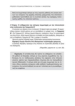 73
ΠΡΟΑΓΩΓΗ ΤΗΣ ΔΙΑΠΟΛΙΤΙΣΜΙΚΟΤΗΤΑΣ - Φ. ΤΟΛΟΥΔΗ - Χ. ΜΑΛΙΓΚΟΥΔΗ
θητή να συμμετάσχει ισότιμα με τους γηγενείς μαθητές στη γνώση εκεί-
νων των στοιχείων της αρχαίας ελληνικής γραμματείας που αποτελούν
μαθησιακή προϋπόθεση για τη γνωστική εξέλιξη της κυρίαρχης πολιτι-
σμικής ομάδας του ελληνικού κράτους.
2 Στόχος: Η ενθάρρυνση της ισότιμης συμμετοχής με την πλειονότητα
στην ανάγνωση της Γραμμικής Β΄
Η γλώσσα των Αχαιών ήταν η ελληνική. Οι Αχαιοί είχαν και γραφή. Οι αρχαι-
ολόγοι έκαναν πολλά χρόνια για να καταλάβουν τη γραφή τους, τη Γραμμική
Β΄. Στη Γραμμική Β΄, κάποια σημεία δείχνουν πράγματα, όπως τα ιερογλυφικά
των Αιγυπτίων, άλλα σημεία δείχνουν συλλαβές και άλλα αριθμούς. Δοκίμασε κι
εσύ να διαβάσεις Γραμμική Β΄! Να τι γράφει η πινακίδα:
Qerovos pojmen Asjatiaj hopej Thalamatao ketropomphoj horomenos
Κέροφος ποιμήν Ασιατία όπη Θαλαμάταο τετρόπομφοι ορόμενος
Ο βοσκός Κέροβος προσέχει στην Ασιατία τα τετράποδα (δηλαδή τα ζώα)
του Θαλαμάτα.
(Παρελθόν, ρήματα σε –ω, σελ. 25)
Σημείωση: Ο εκπαιδευτικός θα πρέπει να ενθαρρύνει τον αλλοδα-
πό μαθητή να δοκιμάζει, ισότιμα με τους γηγενείς συμμαθητές του, τις
δυνάμεις του σε παιδαγωγικές ασκήσεις που αφορούν στην ελληνική
γλώσσα, εφόσον έχει παρακολουθήσει επιμελώς όλη την προηγηθείσα
σχετική διδασκαλία. Η ισότιμη αλλά και επιτυχής συμμετοχή του σε τέ-
τοιου είδους ασκήσεις καταργούν κάθε αίσθηση περιθωριοποίησης και
ενισχύουν την αυτοπεποίθησή του και κατ’ επέκταση και τη συναισθημα-
τική του ασφάλεια.
 