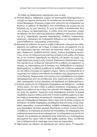 76
EKΠΑΙΔΕΥΤΙΚΟ ΥΛΙΚΟ ΓΙΑ ΠΑΛΙΝΝΟΣΤΟΥΝΤΕΣ ΚΑΙ ΑΛΛΟΔΑΠΟΥΣ ΜΑΘΗΤΕΣ ΓΥΜΝΑΣΙΟΥ
Τα στάδια της διαθεματικής προσέγγισης είναι τα εξής:
α) Επιλογή θέματος, καθορισμός στόχων και προετοιμασία δραστηριοτήτων: η
επιλογή του θέματος γίνεται από τον εκπαιδευτικό και συνδέεται με το Ανα-
λυτικό Πρόγραμμα. Απώτερος στόχος είναι, μέσα από την επεξεργασία των
θεμάτων, οι μαθητές να οδηγηθούν στην ανασύνθεση της γνώσης και στη
θεώρησή της ως μιας ολότητας. Σε αυτό το στάδιο, ο εκπαιδευτικός θέτει
τους στόχους της δραστηριότητας, οι οποίοι, εκτός από γνωστικοί, μπορεί
να αφορούν και στην ανάπτυξη δεξιοτήτων μάθησης ή κοινωνικών δεξιοτή-
των (π.χ. παρατήρηση, ερμηνεία παρατήρησης, υπόθεση, πειραματισμό,
οργάνωση, ταξινόμηση και επεξεργασία δεδομένων και πληροφοριών, ερ-
μηνεία δεδομένων, συνεργασίας, επικοινωνίας).
β) Εμπλοκή των μαθητών: σε αυτό το στάδιο επιδιώκεται η διέγερση του ενδια-
φέροντος των μαθητών για το θέμα. Ο στόχος αυτός επιτυγχάνεται, είτε με
την παρουσίαση σχετικού εποπτικού και εικαστικού υλικού, π.χ. φωτογρα-
φιών, διαφανειών, προβολή κάποιας ταινίας, πινάκων ζωγραφικής και γλυ-
πτών, είτε με την ανάγνωση μιας σχετικής ιστορίας ή ενός μύθου, είτε ακόμα
και με την επιτόπια παρατήρηση του θέματος στο φυσικό του χώρο, π.χ.
παρατήρηση μιας λίμνης ή ενός ποταμού. Εισάγονται οι βασικότερες έννοιες
που σχετίζονται με το θέμα και παροτρύνονται οι μαθητές να εκφράσουν τις
σκέψεις, τις παρατηρήσεις και τις απόψεις τους. Καθορίζονται οι επιμέρους
δραστηριότητες, οι μαθητές χωρίζονται σε ομάδες και ο καθένας αναλαμβά-
νει την ευθύνη επίτευξης των αρχικών στόχων. Πρέπει να επισημανθεί ότι η
συμμετοχή των παιδιών είναι πιθανόν να αναδείξει νέους δρόμους στη μελέ-
τη του θέματος, διαφορετικούς από εκείνους που περιλήφθηκαν στον αρχικό
προγραμματισμό από τον εκπαιδευτικό. Στην περίπτωση αυτή, ο εκπαιδευ-
τικός προσαρμόζει τις νέες προτάσεις στο σχεδιασμό των δραστηριοτήτων.
γ) Συλλογή, οργάνωση και επεξεργασία πληροφοριών και δεδομένων - σύνθεση
τελικού έργου: στο τρίτο στάδιο οι μαθητές συλλέγουν πληροφορίες και δε-
δομένα και μαθαίνουν για το θέμα που μελετούν από διάφορες πηγές, εντός
και εκτός του σχολείου. Σημαντική πηγή πληροφοριών αποτελεί το φυσικό
περιβάλλον (έρευνα πεδίου) μέσα από το οποίο οι μαθητές έρχονται σε άμε-
ση επαφή με καταστάσεις και φαινόμενα, παρατηρούν, καταγράφουν, συλλέ-
γουν και επεξεργάζονται δεδομένα. Άλλες πηγές από τις οποίες μπορούν να
αντλήσουν τα παιδιά πληροφορίες και δεδομένα είναι ο έντυπος τύπος (περι-
οδικά, εφημερίδες), οι εγκυκλοπαίδειες, τα βιβλία, οι διάφορες μορφές της τέ-
χνης (ζωγραφική, γλυπτική, μουσική, λογοτεχνία), οι ταινίες, οι συνεντεύξεις,
το διαδίκτυο, οι επισκέψεις σε μουσεία και πινακοθήκες. Οι πληροφορίες που
συλλέγονται οργανώνονται και ταξινομούνται. Η επεξεργασία τους γίνεται είτε
ατομικά, είτε συλλογικά και αποσκοπεί στην απάντηση των συγκεκριμένων
ερωτημάτων που έχουν τεθεί σε κάθε ομάδα εργασίας. Τέλος, συντίθενται
όλα τα δεδομένα και το τελικό έργο είναι έτοιμο για παρουσίαση.
δ) Παρουσίαση του θέματος και αξιολόγηση του τελικού έργου: Η παρουσία-
 