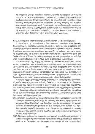 77
ΣΥΓΧΡΟΝΕΣ ΔΙΔΑΚΤΙΚΕΣ ΑΡΧΕΣ - Β. ΠΑΠΑΓΡΗΓΟΡΙΟΥ - Χ. ΜΑΛΙΓΚΟΥΔΗ
ση μπορεί να γίνει με ποικίλους τρόπους, γραπτά, προφορικά, με θεατρικό
παιχνίδι, με εικαστική δημιουργία (κατασκευές, ομαδική ζωγραφική) ή και
συνδυασμό αυτών. Ο τρόπος επιλογής θα επιλεχθεί από τους ίδιους τους
μαθητές. Η αξιολόγηση γίνεται αναφορικά με τους στόχους που τέθηκαν
στον αρχικό προγραμματισμό (γνωστικούς, συναισθηματικούς, ψυχοκινη-
τικούς, κοινωνικούς). Αξιολογείται η ανταπόκριση των παιδιών στην πορεία
της εργασίας, η συνεργασία σε ομάδες, η συμμετοχικότητα των παιδιών, η
απόκτηση νέων δεξιοτήτων και η απόκτηση νέων γνώσεων.
4.1.2. Αυτενέργεια, εποπτεία και βιωματική μάθηση ως διδακτικές αρχές
Η αυτενέργεια, η εποπτεία και η βιωματικότητα αποτελούν τρεις βασικές
διδακτικές αρχές του Νέου Σχολείου. Η αρχή της αυτενέργειας αναφέρεται στη
συνειδητή χρήση των ικανοτήτων του μαθητή κατά την εκτέλεση μιας εργασίας.
Ο μαθητής εμπλέκεται στο μάθημα, εμπλουτίζει τις γνώσεις του, αναπτύσσει
τις δεξιότητές του και ενισχύει την αυτοπεποίθησή του. Πρωτεύοντα ρόλο στη
διαδικασία της μάθησης έχει ο ίδιος ο μαθητής, ο οποίος ενεργεί με την καθοδή-
γηση του εκπαιδευτικού. Για το λόγο αυτό, οι ρόλοι τους είναι ισότιμοι.
Κύρια επιδίωξη της αρχής της εποπτείας αποτελεί «η εσωτερική αντίλη-
ψη των πραγμάτων και η δυνατότητα αναπαράστασης της πραγματικότητας
με γλωσσικό ή άλλο συμβολικό κώδικα». Ως αρχή αναφέρεται στην πείρα και
στα βιώματα των μαθητών που προκύπτουν μέσα από την παράσταση αντι-
κειμένων ή τη βίωση κάποιων καταστάσεων με τη βοήθεια των αισθήσεων. Η
αρχή της εποπτικότητας βρίσκει πολύ σημαντική εφαρμογή στην εκπαιδευτική
διαδικασία με τη χρήση των οπτικοακουστικών μέσων διδασκαλίας.
Αφετηρία της βιωματικής μάθησης αποτελούν οι εμπειρίες που έχουν θετι-
κές παιδευτικές αξίες για τους μαθητές. Ειδικότερα, οι ανάγκες, τα προβλήματα,
οι απορίες που προκύπτουν από το οικογενειακό και το ευρύτερο περιβάλλον
των παιδιών μπορούν να αποτελέσουν την αφόρμηση της μαθησιακής διαδικα-
σίας. Η βιωματική μάθηση προϋποθέτει την επιθυμία των μαθητών να μάθουν
και να εμπλακούν ενεργά στις διαδικασίες μάθησης. Οι κυριότερες αρχές της
βιωματικής μεθόδου είναι οι εξής:
α) Αξιοποίηση των βιωμάτων των μαθητών: οι μαθητές μεταφέρουν, μέσα από
ελεύθερες συζητήσεις στην τάξη, τις απορίες τους και τα προβλήματα που
αντιμετωπίζουν. Η επιλογή των βιωμάτων που θα αποτελέσουν το αντικεί-
μενο της διδασκαλίας θα βασιστεί σε δύο κριτήρια, στην ένταση των προ-
βληματισμών, δηλαδή κατά πόσο ο προβληματισμός προκαλεί το συνεχές
ενδιαφέρον του μαθητή, και στο συνολικότερο ενδιαφέρον των μαθητών για
τον ίδιο προβληματισμό.
β) Ενθάρρυνση μαθητών να συμμετάσχουν ενεργά στη διαδικασία μάθησης: ο
εκπαιδευτικός θα πρέπει να δώσει την ευκαιρία στους μαθητές να δράσουν,
αλλά και να διατηρήσει το ενδιαφέρον τους υψηλό. Με την ενεργοποίηση
 