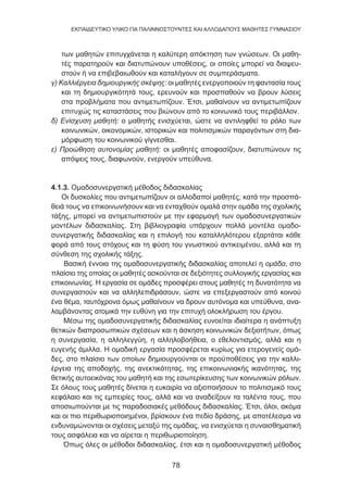 78
EKΠΑΙΔΕΥΤΙΚΟ ΥΛΙΚΟ ΓΙΑ ΠΑΛΙΝΝΟΣΤΟΥΝΤΕΣ ΚΑΙ ΑΛΛΟΔΑΠΟΥΣ ΜΑΘΗΤΕΣ ΓΥΜΝΑΣΙΟΥ
των μαθητών επιτυγχάνεται η καλύτερη απόκτηση των γνώσεων. Οι μαθη-
τές παρατηρούν και διατυπώνουν υποθέσεις, οι οποίες μπορεί να διαψευ-
στούν ή να επιβεβαιωθούν και καταλήγουν σε συμπεράσματα.
γ) Καλλιέργεια δημιουργικής σκέψης: οι μαθητές ενεργοποιούν τη φαντασία τους
και τη δημιουργικότητά τους, ερευνούν και προσπαθούν να βρουν λύσεις
στα προβλήματα που αντιμετωπίζουν. Έτσι, μαθαίνουν να αντιμετωπίζουν
επιτυχώς τις καταστάσεις που βιώνουν από το κοινωνικό τους περιβάλλον.
δ) Ενίσχυση μαθητή: ο μαθητής ενισχύεται, ώστε να αντιληφθεί το ρόλο των
κοινωνικών, οικονομικών, ιστορικών και πολιτισμικών παραγόντων στη δια-
μόρφωση του κοινωνικού γίγνεσθαι.
ε) Προώθηση αυτονομίας μαθητή: οι μαθητές αποφασίζουν, διατυπώνουν τις
απόψεις τους, διαφωνούν, ενεργούν υπεύθυνα.
4.1.3. Ομαδοσυνεργατική μέθοδος διδασκαλίας
Οι δυσκολίες που αντιμετωπίζουν οι αλλοδαποί μαθητές, κατά την προσπά-
θειά τους να επικοινωνήσουν και να ενταχθούν ομαλά στην ομάδα της σχολικής
τάξης, μπορεί να αντιμετωπιστούν με την εφαρμογή των ομαδοσυνεργατικών
μοντέλων διδασκαλίας. Στη βιβλιογραφία υπάρχουν πολλά μοντέλα ομαδο-
συνεργατικής διδασκαλίας και η επιλογή του καταλληλότερου εξαρτάται κάθε
φορά από τους στόχους και τη φύση του γνωστικού αντικειμένου, αλλά και τη
σύνθεση της σχολικής τάξης.
Βασική έννοια της ομαδοσυνεργατικής διδασκαλίας αποτελεί η ομάδα, στο
πλαίσιο της οποίας οι μαθητές ασκούνται σε δεξιότητες συλλογικής εργασίας και
επικοινωνίας. Η εργασία σε ομάδες προσφέρει στους μαθητές τη δυνατότητα να
συνεργαστούν και να αλληλεπιδράσουν, ώστε να επεξεργαστούν από κοινού
ένα θέμα, ταυτόχρονα όμως μαθαίνουν να δρουν αυτόνομα και υπεύθυνα, ανα-
λαμβάνοντας ατομικά την ευθύνη για την επιτυχή ολοκλήρωση του έργου.
Μέσω της ομαδοσυνεργατικής διδασκαλίας ευνοείται ιδιαίτερα η ανάπτυξη
θετικών διαπροσωπικών σχέσεων και η άσκηση κοινωνικών δεξιοτήτων, όπως
η συνεργασία, η αλληλεγγύη, η αλληλοβοήθεια, ο εθελοντισμός, αλλά και η
ευγενής άμιλλα. Η ομαδική εργασία προσφέρεται κυρίως για ετερογενείς ομά-
δες, στο πλαίσιο των οποίων δημιουργούνται οι προϋποθέσεις για την καλλι-
έργεια της αποδοχής, της ανεκτικότητας, της επικοινωνιακής ικανότητας, της
θετικής αυτοεικόνας του μαθητή και της εσωτερίκευσης των κοινωνικών ρόλων.
Σε όλους τους μαθητές δίνεται η ευκαιρία να αξιοποιήσουν το πολιτισμικό τους
κεφάλαιο και τις εμπειρίες τους, αλλά και να αναδείξουν τα ταλέντα τους, που
αποσιωπούνται με τις παραδοσιακές μεθόδους διδασκαλίας. Έτσι, όλοι, ακόμα
και οι πιο περιθωριοποιημένοι, βρίσκουν ένα πεδίο δράσης, με αποτέλεσμα να
ενδυναμώνονται οι σχέσεις μεταξύ της ομάδας, να ενισχύεται η συναισθηματική
τους ασφάλεια και να αίρεται η περιθωριοποίηση.
Όπως όλες οι μέθοδοι διδασκαλίας, έτσι και η ομαδοσυνεργατική μέθοδος
 