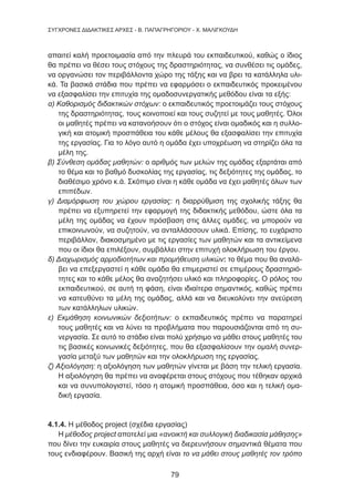 79
ΣΥΓΧΡΟΝΕΣ ΔΙΔΑΚΤΙΚΕΣ ΑΡΧΕΣ - Β. ΠΑΠΑΓΡΗΓΟΡΙΟΥ - Χ. ΜΑΛΙΓΚΟΥΔΗ
απαιτεί καλή προετοιμασία από την πλευρά του εκπαιδευτικού, καθώς ο ίδιος
θα πρέπει να θέσει τους στόχους της δραστηριότητας, να συνθέσει τις ομάδες,
να οργανώσει τον περιβάλλοντα χώρο της τάξης και να βρει τα κατάλληλα υλι-
κά. Τα βασικά στάδια που πρέπει να εφαρμόσει ο εκπαιδευτικός προκειμένου
να εξασφαλίσει την επιτυχία της ομαδοσυνεργατικής μεθόδου είναι τα εξής:
α) Καθορισμός διδακτικών στόχων: ο εκπαιδευτικός προετοιμάζει τους στόχους
της δραστηριότητας, τους κοινοποιεί και τους συζητεί με τους μαθητές. Όλοι
οι μαθητές πρέπει να κατανοήσουν ότι ο στόχος είναι ομαδικός και η συλλο-
γική και ατομική προσπάθεια του κάθε μέλους θα εξασφαλίσει την επιτυχία
της εργασίας. Για το λόγο αυτό η ομάδα έχει υποχρέωση να στηρίζει όλα τα
μέλη της.
β) Σύνθεση ομάδας μαθητών: ο αριθμός των μελών της ομάδας εξαρτάται από
το θέμα και το βαθμό δυσκολίας της εργασίας, τις δεξιότητες της ομάδας, το
διαθέσιμο χρόνο κ.ά. Σκόπιμο είναι η κάθε ομάδα να έχει μαθητές όλων των
επιπέδων.
γ) Διαμόρφωση του χώρου εργασίας: η διαρρύθμιση της σχολικής τάξης θα
πρέπει να εξυπηρετεί την εφαρμογή της διδακτικής μεθόδου, ώστε όλα τα
μέλη της ομάδας να έχουν πρόσβαση στις άλλες ομάδες, να μπορούν να
επικοινωνούν, να συζητούν, να ανταλλάσσουν υλικά. Επίσης, το ευχάριστο
περιβάλλον, διακοσμημένο με τις εργασίες των μαθητών και τα αντικείμενα
που οι ίδιοι θα επιλέξουν, συμβάλλει στην επιτυχή ολοκλήρωση του έργου.
δ) Διαχωρισμός αρμοδιοτήτων και προμήθευση υλικών: το θέμα που θα αναλά-
βει να επεξεργαστεί η κάθε ομάδα θα επιμεριστεί σε επιμέρους δραστηριό-
τητες και το κάθε μέλος θα αναζητήσει υλικό και πληροφορίες. Ο ρόλος του
εκπαιδευτικού, σε αυτή τη φάση, είναι ιδιαίτερα σημαντικός, καθώς πρέπει
να κατευθύνει τα μέλη της ομάδας, αλλά και να διευκολύνει την ανεύρεση
των κατάλληλων υλικών.
ε) Εκμάθηση κοινωνικών δεξιοτήτων: ο εκπαιδευτικός πρέπει να παρατηρεί
τους μαθητές και να λύνει τα προβλήματα που παρουσιάζονται από τη συ-
νεργασία. Σε αυτό το στάδιο είναι πολύ χρήσιμο να μάθει στους μαθητές του
τις βασικές κοινωνικές δεξιότητες, που θα εξασφαλίσουν την ομαλή συνερ-
γασία μεταξύ των μαθητών και την ολοκλήρωση της εργασίας.
ζ) Αξιολόγηση: η αξιολόγηση των μαθητών γίνεται με βάση την τελική εργασία.
Η αξιολόγηση θα πρέπει να αναφέρεται στους στόχους που τέθηκαν αρχικά
και να συνυπολογιστεί, τόσο η ατομική προσπάθεια, όσο και η τελική ομα-
δική εργασία.
4.1.4. Η μέθοδος project (σχέδια εργασίας)
Η μέθοδος project αποτελεί μια «ανοικτή και συλλογική διαδικασία μάθησης»
που δίνει την ευκαιρία στους μαθητές να διερευνήσουν σημαντικά θέματα που
τους ενδιαφέρουν. Βασική της αρχή είναι το να μάθει στους μαθητές τον τρόπο
 