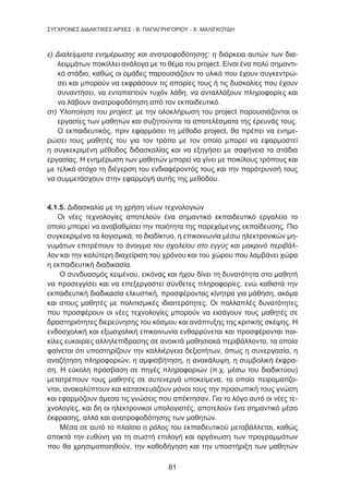 81
ΣΥΓΧΡΟΝΕΣ ΔΙΔΑΚΤΙΚΕΣ ΑΡΧΕΣ - Β. ΠΑΠΑΓΡΗΓΟΡΙΟΥ - Χ. ΜΑΛΙΓΚΟΥΔΗ
ε) Διαλείμματα ενημέρωσης και ανατροφοδότησης: η διάρκεια αυτών των δια-
λειμμάτων ποικίλλει ανάλογα με το θέμα του project. Είναι ένα πολύ σημαντι-
κό στάδιο, καθώς οι ομάδες παρουσιάζουν το υλικό που έχουν συγκεντρώ-
σει και μπορούν να εκφράσουν τις απορίες τους ή τις δυσκολίες που έχουν
συναντήσει, να εντοπιστούν τυχόν λάθη, να ανταλλάξουν πληροφορίες και
να λάβουν ανατροφοδότηση από τον εκπαιδευτικό.
στ) Υλοποίηση του project: με την ολοκλήρωση του project παρουσιάζονται οι
εργασίες των μαθητών και συζητούνται τα αποτελέσματα της έρευνάς τους.
Ο εκπαιδευτικός, πριν εφαρμόσει τη μέθοδο project, θα πρέπει να ενημε-
ρώσει τους μαθητές του για τον τρόπο με τον οποίο μπορεί να εφαρμοστεί
η συγκεκριμένη μέθοδος διδασκαλίας και να εξηγήσει με σαφήνεια τα στάδια
εργασίας. Η ενημέρωση των μαθητών μπορεί να γίνει με ποικίλους τρόπους και
με τελικό στόχο τη διέγερση του ενδιαφέροντός τους και την παρότρυνσή τους
να συμμετάσχουν στην εφαρμογή αυτής της μεθόδου.
4.1.5. Διδασκαλία με τη χρήση νέων τεχνολογιών
Οι νέες τεχνολογίες αποτελούν ένα σημαντικό εκπαιδευτικό εργαλείο το
οποίο μπορεί να αναβαθμίσει την ποιότητα της παρεχόμενης εκπαίδευσης. Πιο
συγκεκριμένα τα λογισμικά, το διαδίκτυο, η επικοινωνία μέσω ηλεκτρονικών μη-
νυμάτων επιτρέπουν το άνοιγμα του σχολείου στο εγγύς και μακρινό περιβάλ-
λον και την καλύτερη διαχείριση του χρόνου και του χώρου που λαμβάνει χώρα
η εκπαιδευτική διαδικασία.
Ο συνδυασμός κειμένου, εικόνας και ήχου δίνει τη δυνατότητα στο μαθητή
να προσεγγίσει και να επεξεργαστεί σύνθετες πληροφορίες, ενώ καθιστά την
εκπαιδευτική διαδικασία ελκυστική, προσφέροντας κίνητρα για μάθηση, ακόμα
και στους μαθητές με πολιτισμικές ιδιαιτερότητες. Οι πολλαπλές δυνατότητες
που προσφέρουν οι νέες τεχνολογίες μπορούν να εισάγουν τους μαθητές σε
δραστηριότητες διερεύνησης του κόσμου και ανάπτυξης της κριτικής σκέψης. Η
ενδοσχολική και εξωσχολική επικοινωνία ενθαρρύνεται και προσφέρονται ποι-
κίλες ευκαιρίες αλληλεπίδρασης σε ανοικτά μαθησιακά περιβάλλοντα, τα οποία
φαίνεται ότι υποστηρίζουν την καλλιέργεια δεξιοτήτων, όπως η συνεργασία, η
αναζήτηση πληροφοριών, η αμφισβήτηση, η ανακάλυψη, η συμβολική έκφρα-
ση. Η εύκολη πρόσβαση σε πηγές πληροφοριών (π.χ. μέσω του διαδικτύου)
μετατρέπουν τους μαθητές σε αυτενεργά υποκείμενα, τα οποία πειραματίζο-
νται, ανακαλύπτουν και κατασκευάζουν μόνοι τους την προσωπική τους γνώση
και εφαρμόζουν άμεσα τις γνώσεις που απέκτησαν. Για το λόγο αυτό οι νέες τε-
χνολογίες, και δη οι ηλεκτρονικοί υπολογιστές, αποτελούν ένα σημαντικό μέσο
έκφρασης, αλλά και ανατροφοδότησης των μαθητών.
Μέσα σε αυτό το πλαίσιο ο ρόλος του εκπαιδευτικού μεταβάλλεται, καθώς
αποκτά την ευθύνη για τη σωστή επιλογή και οργάνωση των προγραμμάτων
που θα χρησιμοποιηθούν, την καθοδήγηση και την υποστήριξη των μαθητών
 