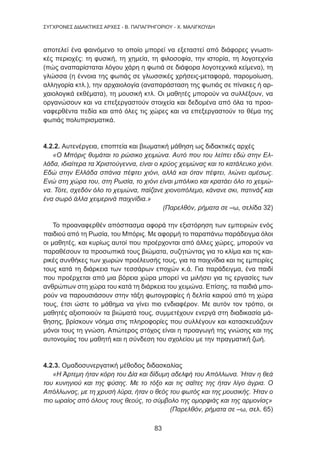 83
ΣΥΓΧΡΟΝΕΣ ΔΙΔΑΚΤΙΚΕΣ ΑΡΧΕΣ - Β. ΠΑΠΑΓΡΗΓΟΡΙΟΥ - Χ. ΜΑΛΙΓΚΟΥΔΗ
αποτελεί ένα φαινόμενο το οποίο μπορεί να εξεταστεί από διάφορες γνωστι-
κές περιοχές: τη φυσική, τη χημεία, τη φιλοσοφία, την ιστορία, τη λογοτεχνία
(πώς αναπαρίσταται λόγου χάρη η φωτιά σε διάφορα λογοτεχνικά κείμενα), τη
γλώσσα (η έννοια της φωτιάς σε γλωσσικές χρήσεις-μεταφορά, παρομοίωση,
αλληγορία κτλ.), την αρχαιολογία (αναπαράσταση της φωτιάς σε πίνακες ή αρ-
χαιολογικά εκθέματα), τη μουσική κτλ. Οι μαθητές μπορούν να συλλέξουν, να
οργανώσουν και να επεξεργαστούν στοιχεία και δεδομένα από όλα τα προα-
ναφερθέντα πεδία και από όλες τις χώρες και να επεξεργαστούν το θέμα της
φωτιάς πολυπρισματικά.
4.2.2. Αυτενέργεια, εποπτεία και βιωματική μάθηση ως διδακτικές αρχές
«Ο Μπόρις θυμάται το ρώσικο χειμώνα. Αυτό που του λείπει εδώ στην Ελ-
λάδα, ιδιαίτερα τα Χριστούγεννα, είναι ο κρύος χειμώνας και το κατάλευκο χιόνι.
Εδώ στην Ελλάδα σπάνια πέφτει χιόνι, αλλά και όταν πέφτει, λιώνει αμέσως.
Ενώ στη χώρα του, στη Ρωσία, το χιόνι είναι μπόλικο και κρατάει όλο το χειμώ-
να. Τότε, σχεδόν όλο το χειμώνα, παίζανε χιονοπόλεμο, κάνανε σκι, πατινάζ και
ένα σωρό άλλα χειμερινά παιχνίδια.»
(Παρελθόν, ρήματα σε –ω, σελίδα 32)
Το προαναφερθέν απόσπασμα αφορά την εξιστόρηση των εμπειριών ενός
παιδιού από τη Ρωσία, του Μπόρις. Με αφορμή το παραπάνω παράδειγμα όλοι
οι μαθητές, και κυρίως αυτοί που προέρχονται από άλλες χώρες, μπορούν να
παραθέσουν τα προσωπικά τους βιώματα, συζητώντας για το κλίμα και τις και-
ρικές συνθήκες των χωρών προέλευσής τους, για τα παιχνίδια και τις εμπειρίες
τους κατά τη διάρκεια των τεσσάρων εποχών κ.ά. Για παράδειγμα, ένα παιδί
που προέρχεται από μια βόρεια χώρα μπορεί να μιλήσει για τις εργασίες των
ανθρώπων στη χώρα του κατά τη διάρκεια του χειμώνα. Επίσης, τα παιδιά μπο-
ρούν να παρουσιάσουν στην τάξη φωτογραφίες ή δελτία καιρού από τη χώρα
τους, έτσι ώστε το μάθημα να γίνει πιο ενδιαφέρον. Με αυτόν τον τρόπο, οι
μαθητές αξιοποιούν τα βιώματά τους, συμμετέχουν ενεργά στη διαδικασία μά-
θησης, βρίσκουν νόημα στις πληροφορίες που συλλέγουν και κατασκευάζουν
μόνοι τους τη γνώση. Απώτερος στόχος είναι η προαγωγή της γνώσης και της
αυτονομίας του μαθητή και η σύνδεση του σχολείου με την πραγματική ζωή.
4.2.3. Ομαδοσυνεργατική μέθοδος διδασκαλίας
«Η Άρτεμη ήταν κόρη του Δία και δίδυμη αδελφή του Απόλλωνα. Ήταν η θεά
του κυνηγιού και της φύσης. Με το τόξο και τις σαΐτες της ήταν λίγο άγρια. Ο
Απόλλωνας, με τη χρυσή λύρα, ήταν ο θεός του φωτός και της μουσικής. Ήταν ο
πιο ωραίος από όλους τους θεούς, το σύμβολο της ομορφιάς και της αρμονίας»
(Παρελθόν, ρήματα σε –ω, σελ. 65)
 