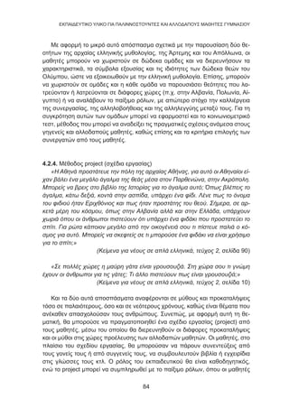 84
EKΠΑΙΔΕΥΤΙΚΟ ΥΛΙΚΟ ΓΙΑ ΠΑΛΙΝΝΟΣΤΟΥΝΤΕΣ ΚΑΙ ΑΛΛΟΔΑΠΟΥΣ ΜΑΘΗΤΕΣ ΓΥΜΝΑΣΙΟΥ
Με αφορμή το μικρό αυτό απόσπασμα σχετικά με την παρουσίαση δύο θε-
οτήτων της αρχαίας ελληνικής μυθολογίας, της Άρτεμης και του Απόλλωνα, οι
μαθητές μπορούν να χωριστούν σε δώδεκα ομάδες και να διερευνήσουν τα
χαρακτηριστικά, τα σύμβολα εξουσίας και τις ιδιότητες των δώδεκα θεών του
Ολύμπου, ώστε να εξοικειωθούν με την ελληνική μυθολογία. Επίσης, μπορούν
να χωριστούν σε ομάδες και η κάθε ομάδα να παρουσιάσει θεότητες που λα-
τρεύονταν ή λατρεύονται σε διάφορες χώρες (π.χ. στην Αλβανία, Πολωνία, Αί-
γυπτο) ή να αναλάβουν το παίξιμο ρόλων, με απώτερο στόχο την καλλιέργεια
της συνεργασίας, της αλληλοβοήθειας και της αλληλεγγύης μεταξύ τους. Για τη
συγκρότηση αυτών των ομάδων μπορεί να εφαρμοστεί και το κοινωνιομετρικό
τεστ, μέθοδος που μπορεί να αναδείξει τις πραγματικές σχέσεις ανάμεσα στους
γηγενείς και αλλοδαπούς μαθητές, καθώς επίσης και τα κριτήρια επιλογής των
συνεργατών από τους μαθητές.
4.2.4. Μέθοδος project (σχέδια εργασίας)
«Η Αθηνά προστάτευε την πόλη της αρχαίας Αθήνας, για αυτό οι Αθηναίοι εί-
χαν βάλει ένα μεγάλο άγαλμα της θεάς μέσα στον Παρθενώνα, στην Ακρόπολη.
Μπορείς να βρεις στο βιβλίο της Ιστορίας για το άγαλμα αυτό; Όπως βλέπεις το
άγαλμα, κάτω δεξιά, κοντά στην ασπίδα, υπάρχει ένα φίδι. Λένε πως το όνομα
του φιδιού ήταν Εριχθόνιος και πως ήταν προστάτης του θεού. Σήμερα, σε αρ-
κετά μέρη του κόσμου, όπως στην Αλβανία αλλά και στην Ελλάδα, υπάρχουν
χωριά όπου οι άνθρωποι πιστεύουν ότι υπάρχει ένα φιδάκι που προστατεύει το
σπίτι. Για ρώτα κάποιον μεγάλο από την οικογένειά σου τι πίστευε παλιά ο κό-
σμος για αυτό. Μπορείς να σκεφτείς σε τι μπορούσε ένα φιδάκι να είναι χρήσιμο
για το σπίτι;»
(Κείμενα για νέους σε απλά ελληνικά, τεύχος 2, σελίδα 90)
«Σε πολλές χώρες η μαύρη γάτα είναι γρουσουζιά. Στη χώρα σου τι γνώμη
έχουν οι άνθρωποι για τις γάτες; Τι άλλο πιστεύουν πως είναι γρουσουζιά;»
(Κείμενα για νέους σε απλά ελληνικά, τεύχος 2, σελίδα 10)
Και τα δύο αυτά αποσπάσματα αναφέρονται σε μύθους και προκαταλήψεις
τόσο σε παλαιότερους, όσο και σε νεότερους χρόνους, καθώς είναι θέματα που
ανέκαθεν απασχολούσαν τους ανθρώπους. Συνεπώς, με αφορμή αυτή τη θε-
ματική, θα μπορούσε να πραγματοποιηθεί ένα σχέδιο εργασίας (project) από
τους μαθητές, μέσω του οποίου θα διερευνηθούν οι διάφορες προκαταλήψεις
και οι μύθοι στις χώρες προέλευσης των αλλοδαπών μαθητών. Οι μαθητές, στο
πλαίσιο του σχεδίου εργασίας, θα μπορούσαν να πάρουν συνεντεύξεις από
τους γονείς τους ή από συγγενείς τους, να συμβουλευτούν βιβλία ή εγχειρίδια
στις γλώσσες τους κτλ. Ο ρόλος του εκπαιδευτικού θα είναι καθοδηγητικός,
ενώ το project μπορεί να συμπληρωθεί με το παίξιμο ρόλων, όπου οι μαθητές
 