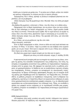 86
EKΠΑΙΔΕΥΤΙΚΟ ΥΛΙΚΟ ΓΙΑ ΠΑΛΙΝΝΟΣΤΟΥΝΤΕΣ ΚΑΙ ΑΛΛΟΔΑΠΟΥΣ ΜΑΘΗΤΕΣ ΓΥΜΝΑΣΙΟΥ
παλάτι μου το έχτισα για χατίρι σου. Τι να κάνει και το Νερό, μπήκε στο παλάτι
και αμέσως πλημμύρισε το υπόγειο και όλο το πρώτο πάτωμα.
Τρομαγμένος τότε ο Ήλιος, άρπαξε τη Σελήνη κι ανέβηκαν βιαστικά στο πα-
ραπάνω, για να μη βραχούν.
-Είσαι σίγουρος πως θα χωρέσουμε όλοι; Φώναξε πίσω του άλλη μια φορά
το Νερό.
-Και βέβαια θα χωρέσετε, απάντησε ο Ήλιος, που δεν έλεγε να το βάλει κάτω.
Προχώρησε τότε το Νερό περισσότερο, για να μπουν πίσω του και οι άλλοι.
Και σε λίγο ολόκληρο το παλάτι πλημμύρισε ως επάνω. Ζημιά μεγάλη έπαθε
του Ήλιου το σπιτικό. Τίποτα δεν έμεινε όρθιο. Και το νερό κόντευε να αγγίξει τη
στέγη. Εκεί, στη στέγη πάνω, βρισκόταν τώρα ο νοικοκύρης με τη γυναίκα του.
-Είσαι σίγουρος ακόμα πως μας θέλεις; Του φώναξε από κάτω, για τελευταία
φορά, το Νερό.
Κι ο Ήλιος, για να μη ρεζιλευτεί, όχι δεν είπε πάλι.
-Είμαι σίγουρος, απάντησε.
Έτσι το Νερό προχώρησε κι άλλο, έπειτα κι άλλο και σιγά σιγά σκέπασε και
τη στέγη. Ο Ήλιος –τι να κάνει;- πήρε τη γυναίκα του και ανέβηκε στον ουρανό
ψηλά, για να μην πνιγεί. Έτσι έγινε κι έφυγαν από τη γη ο Ήλιος και η Σελήνη.
Έτσι πήγαν και οι δύο στον ουρανό.»
Στη δική σου χώρα έχετε καμιά ιστορία για τον ήλιο και το νερό;»
(Κείμενα για νέους σε απλά ελληνικά, τεύχος 2, σελίδες 33-36)
Η φανταστική αυτή ιστορία μιλά για τα στοιχεία του νερού και του ήλιου, στοι-
χεία της φύσης που ανέκαθεν απασχολούσαν τους ανθρώπους. Στο τέλος της
ιστορίας ο συγγραφέας κινητοποιεί τους μαθητές να παρουσιάσουν παρόμοιες
ιστορίες από τις χώρες τους. Με αφορμή την ερώτηση αυτή, οι μαθητές μπο-
ρούν να χρησιμοποιήσουν το διαδίκτυο για να αναζητήσουν σχετικές ιστορίες
και πληροφορίες. Επίσης, μπορούν να καταφύγουν σε ηλεκτρονικές πηγές,
προκειμένου να βρουν αντίστοιχες φιλοσοφικές θεωρίες για τα στοιχεία αυτά
της φύσης (για παράδειγμα από τον Ηράκλειτο, τον Παρμενίδη κτλ.). Επιπρό-
σθετα, οι μαθητές μπορούν να προβάλουν ντοκιμαντέρ, κατά τη διάρκεια του
μαθήματος, σχετικά με το παραπάνω θέμα ή να οργανώσουν εκδρομές σε μέρη
όπου χρησιμοποιούνται εναλλακτικές μορφές ενέργειας, π.χ. σε υδροηλεκτρικό
εργοστάσιο και να βιντεοσκοπήσουν την επίσκεψή τους. Τέλος, αν συνδεθεί η
χρήση των μορφών αυτών ενέργειας με το τεχνολογικό επίπεδο μιας χώρας,
οι μαθητές μπορούν να αναλάβουν την παρουσίαση αντίστοιχων εργοστασίων
στη χώρα τους.
4.2.6. Δραματοποίηση
«Οι σειρήνες ήταν μισές γυναίκες και μισές πουλιά, πλάσματα που τραγου-
δούσαν μαγευτικά. Οι ταξιδιώτες που περνούσαν με τα πλοία τους μαγεύονταν
86
 