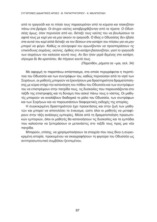 87
ΣΥΓΧΡΟΝΕΣ ΔΙΔΑΚΤΙΚΕΣ ΑΡΧΕΣ - Β. ΠΑΠΑΓΡΗΓΟΡΙΟΥ - Χ. ΜΑΛΙΓΚΟΥΔΗ
από το τραγούδι και το πλοίο τους παρασυρόταν από τα κύματα και τσακιζόταν
πάνω στα βράχια. Οι άτυχοι ναύτες καταβροχθίζονταν από τα τέρατα. Ο Οδυσ-
σέας όμως, όταν περνούσε από κει, διέταξε τους ναύτες του να βουλώσουν τα
αφτιά τους με κερί για να μην ακούν το τραγούδι. Ο ίδιος ο Οδυσσέας δεν έβαλε
στα αυτιά του κερί αλλά διέταξε να τον δέσουν στο κατάρτι του πλοίου για να μην
μπορεί να φύγει. Καθώς οι σύντροφοί του αγωνίζονταν να προσπεράσουν τις
επικίνδυνες σειρήνες, εκείνος, όρθιος στο κατάρτι βασανιζόταν, γιατί το τραγούδι
των σειρήνων τον καλούσε κοντά τους. Αν δεν ήταν γερά δεμένος στο κατάρτι,
σίγουρα δε θα κρατιόταν, θα πήγαινε κοντά τους.
(Παρελθόν, ρήματα σε –μαι, σελ. 34)
Με αφορμή το παραπάνω απόσπασμα, στο οποίο περιγράφεται η περιπέ-
τεια του Οδυσσέα και των συντρόφων του, καθώς περνούσαν από το νησί των
Σειρήνων, οι μαθητές μπορούν να ξεκινήσουν μια δραστηριότητα δραματοποίη-
σης με κύριο στόχο την κατανόηση του πόθου του Οδυσσέα και των συντρόφων
του να επιστρέψουν στην πατρίδα τους, τις δυσκολίες που παρουσιάζονται στο
ταξίδι της επιστροφής και τη δύναμη που ασκεί πάνω τους ο νόστος. Οι μαθη-
τές μπορούν να αναλάβουν διαδοχικά το ρόλο του Οδυσσέα, των συντρόφων
και των Σειρήνων και να παρουσιάσουν διαφορετικές εκδοχές της ιστορίας.
Η συγκεκριμένη δραστηριότητα έχει προεκτάσεις και στην ζωή των μαθη-
τών και μπορεί να αποτελέσει το έναυσμα, ώστε όλοι οι μαθητές να μεταφέ-
ρουν στην τάξη ανάλογες εμπειρίες. Μέσα από τη δραματοποίηση προσωπι-
κών εμπειριών, όλοι οι μαθητές θα κατανοήσουν τις δυσκολίες και τα εμπόδια
που καλούνται να ξεπεράσουν οι μετανάστες στο ταξίδι τους προς μια νέα
πατρίδα.
Μπορούν, επίσης, να χρησιμοποιήσουν τα στοιχεία που τους δίνει η συγκε-
κριμένη ιστορία, προκειμένου να σκιαγραφήσουν τη φιγούρα του Οδυσσέα ως
αντιπροσωπευτικό συμβόλου ξενιτεμένου.
87
 