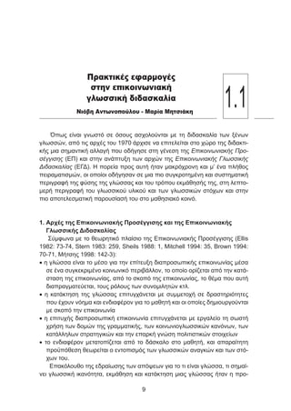 Όπως είναι γνωστό σε όσους ασχολούνται με τη διδασκαλία των ξένων
γλωσσών, από τις αρχές του 1970 άρχισε να επιτελείται στο χώρο της διδακτι-
κής μια σημαντική αλλαγή που οδήγησε στη γένεση της Επικοινωνιακής Προ-
σέγγισης (ΕΠ) και στην ανάπτυξη των αρχών της Επικοινωνιακής Γλωσσικής
Διδασκαλίας (ΕΓΔ). Η πορεία προς αυτή ήταν μακρόχρονη και μ’ ένα πλήθος
πειραματισμών, οι οποίοι οδήγησαν σε μια πιο συγκροτημένη και συστηματική
περιγραφή της φύσης της γλώσσας και του τρόπου εκμάθησής της, στη λεπτο-
μερή περιγραφή του γλωσσικού υλικού και των γλωσσικών στόχων και στην
πιο αποτελεσματική παρουσίασή του στο μαθησιακό κοινό.
1. Αρχές της Επικοινωνιακής Προσέγγισης και της Επικοινωνιακής
Γλωσσικής Διδασκαλίας
Σύμφωνα με το θεωρητικό πλαίσιο της Επικοινωνιακής Προσέγγισης (Ellis
1982: 73-74, Stern 1983: 259, Sheils 1988: 1, Mitchell 1994: 35, Brown 1994:
70-71, Μήτσης 1998: 142-3):
• η γλώσσα είναι το μέσο για την επίτευξη διαπροσωπικής επικοινωνίας μέσα
σε ένα συγκεκριμένο κοινωνικό περιβάλλον, το οποίο ορίζεται από την κατά-
σταση της επικοινωνίας, από το σκοπό της επικοινωνίας, το θέμα που αυτή
διαπραγματεύεται, τους ρόλους των συνομιλητών κτλ.
• η κατάκτηση της γλώσσας επιτυγχάνεται με συμμετοχή σε δραστηριότητες
που έχουν νόημα και ενδιαφέρον για το μαθητή και οι οποίες δημιουργούνται
με σκοπό την επικοινωνία
• η επιτυχής διαπροσωπική επικοινωνία επιτυγχάνεται με εργαλείο τη σωστή
χρήση των δομών της γραμματικής, των κοινωνιογλωσσικών κανόνων, των
κατάλληλων στρατηγικών και την επαρκή γνώση πολιτιστικών στοιχείων
• το ενδιαφέρον μετατοπίζεται από το δάσκαλο στο μαθητή, και απαραίτητη
προϋπόθεση θεωρείται ο εντοπισμός των γλωσσικών αναγκών και των στό-
χων του.
Επακόλουθο της εδραίωσης των απόψεων για το τι είναι γλώσσα, τι σημαί-
νει γλωσσική ικανότητα, εκμάθηση και κατάκτηση μιας γλώσσας ήταν η προ-

Πρακτικές εφαρμογές
στην επικοινωνιακή
γλωσσική διδασκαλία
Νιόβη Αντωνοπούλου - Μαρία Μητσιάκη
1.1
 