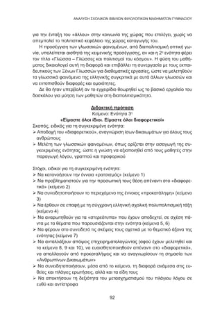 92
ANΑΛΥΣΗ ΣΧΟΛΙΚΩΝ ΒΙΒΛΙΩΝ ΦΙΛΟΛΟΓΙΚΩΝ ΜΑΘΗΜΑΤΩΝ ΓΥΜΝΑΣΙΟΥ
για την ένταξη του «άλλου» στην κοινωνία της χώρας που επιλέγει, χωρίς να
απεμπολεί το πολιτιστικό κεφάλαιο της χώρας καταγωγής του.
Η προσέγγιση των γλωσσικών φαινομένων, από διαπολιτισμική οπτική γω-
νία, υπολείπεται αισθητά της κειμενικής προσέγγισης, αν και η 2η
ενότητα φέρει
τον τίτλο «Γλώσσα – Γλώσσες και πολιτισμοί του κόσμου». Η φύση του μαθή-
ματος δικαιολογεί αυτή τη διαφορά και επιβάλλει τη συνεργασία με τους εκπαι-
δευτικούς των Ξένων Γλωσσών για διαθεματικές εργασίες, ώστε να μελετηθούν
τα γλωσσικά φαινόμενα της ελληνικής συγκριτικά με αυτά άλλων γλωσσών και
να εντοπισθούν διαφορές και ομοιότητες.
Δε θα ήταν υπερβολή αν το εγχειρίδιο θεωρηθεί ως το βασικό εργαλείο του
δασκάλου για μύηση των μαθητών στη διαπολιτισμικότητα.
Διδακτική πρόταση
Κείμενο: Ενότητα 3η
«Είμαστε όλοι ίδιοι. Είμαστε όλοι διαφορετικοί»
Σκοπός, ειδικός για τη συγκεκριμένη ενότητα:
 Αποδοχή του «διαφορετικού», αναγνώριση ίσων δικαιωμάτων για όλους τους
ανθρώπους
 Μελέτη των γλωσσικών φαινομένων, όπως ορίζεται στην εισαγωγή της συ-
γκεκριμένης ενότητας, ώστε η γνώση να αξιοποιηθεί από τους μαθητές στην
παραγωγή λόγου, γραπτού και προφορικού
Στόχοι, ειδικοί για τη συγκεκριμένη ενότητα:
 Να κατανοήσουν την έννοια «ρατσισμός» (κείμενο 1)
 Να προβληματιστούν για την προσωπική τους θέση απέναντι στο «διαφορε-
τικό» (κείμενο 2)
 Να συνειδητοποιήσουν το περιεχόμενο της έννοιας «προκατάληψη» (κείμενο
3)
 Να έρθουν σε επαφή με τη σύγχρονη ελληνική σχολική πολυπολιτισμική τάξη
(κείμενο 4)
 Να αναρωτηθούν για τα «στερεότυπα» που έχουν αποδεχτεί, σε σχέση πά-
ντα με τα θέματα που παρουσιάζονται στην ενότητα (κείμενα 5, 6)
 Να φέρουν στο συνειδητό τις σκέψεις τους σχετικά με το θεματικό άξονα της
ενότητας (κείμενο 7)
 Να ανταλλάξουν απόψεις επιχειρηματολογώντας (αφού έχουν μελετηθεί και
τα κείμενα 8, 9 και 10), να ευαισθητοποιηθούν απέναντι στο «διαφορετικό»,
να απαλλαγούν από προκαταλήψεις και να αναγνωρίσουν τη σημασία των
«Ανθρωπίνων Δικαιωμάτων»
 Να συνειδητοποιήσουν, μέσα από το κείμενο, τη διαφορά ανάμεσα στις ευ-
θείες και πλάγιες ερωτήσεις, αλλά και τα είδη τους
 Να αποκτήσουν τη δεξιότητα του μετασχηματισμού του πλάγιου λόγου σε
ευθύ και αντίστροφα
 