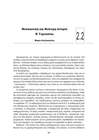 Διατρέχοντας τον πίνακα περιεχομένων διαπιστώνεται ότι σε σύνολο 133
σελίδων κειμένου/εικόνων/παραθεμάτων/χαρτών οι μισές μόνο αφορούν τη βυ-
ζαντινή – ελληνική ιστορία, ενώ οι άλλες μισές αναφέρονται στην ιστορία άλλων
λαών, με ιδιαίτερο βάρος στους κατοίκους της ευρωπαϊκής ηπείρου. Άρα ο ορί-
ζοντας θέασης της ιστορικής πορείας και πολιτισμικής προσφοράς των λαών
είναι διευρημένος.
Η μελέτη του εγχειριδίου επιβεβαιώνει την αρχική διαπίστωση, τόσο για τη
μεσαιωνική ιστορία, όσο και για τη νεότερη. Η έκθεση των γεγονότων διαπνέε-
ται από τις αρχές της διαπολιτισμικότητας, τόσο στα κεφάλαια που αναφέρονται
αμιγώς στην ιστορία άλλων λαών όσο και σε εκείνα που αφορούν στις πολιτικές
– οικονομικές – πολιτιστικές σχέσεις τους τόσο με τον ελληνικό κόσμο όσο και
μεταξύ τους.
Η συγκριτική μελέτη ενοτήτων πολιτιστικού περιεχομένου θα δώσει τη δυ-
νατότητα στους μαθητές όχι μόνο να εντοπίσουν ομοιότητες και διαφορές, αλλά
θα αποτελέσει αφετηρία για περαιτέρω έρευνα στο πολιτιστικό γίγνεσθαι της
εξεταζόμενης ιστορικής περιόδου, οπότε και θα συμπληρωθούν οι όποιες ελ-
λείψεις του εγχειριδίου. Ως ενδεδειγμένες ενότητες μπορούν να αναφερθούν
τα κεφάλαια: 5.1. Η καθημερινή ζωή στο Βυζάντιο και 6.ΙΙ.3. Η καθημερινή ζωή
στη Μεσαιωνική Ευρώπη. Μελετώνται και συγκρίνονται η οικογενειακή ζωή,
η κατοικία, η ενδυμασία, η διατροφή, η ψυχαγωγία και άλλες παράμετροι της
καθημερινότητας. Οι λέξεις κλειδιά: «οικογενειακή ζωή, σχολείο, ενδυμασία και
μόδα, διατροφή, ψυχαγωγία μοναστισμός» για το Βυζάντιο, «οικογένεια, σχέ-
σεις των δύο φύλων- αυλικός έρωτας, κατοικία-κάστρο, διατροφή, ενδυμασία,
ψυχαγωγία, προσκυνήματα» για τη μεσαιωνική Δύση, προϊδεάζουν και προκα-
λούν για σύγκριση. Ως παράδειγμα μπορεί να αναφερθεί το θέμα «κατοικία».
Βυζάντιο: «Τα σπίτια στις πόλεις οικοδομούνταν γύρω από μια κεντρική αί-
θουσα που τη χρησιμοποιούσαν για υποδοχή. Στο ισόγειο, τα σπίτια διέθεταν
95
2.2
Μεσαιωνική και Νεότερη Ιστορία
Β΄ Γυμνασίου
Μαρία Αλεξοπούλου
 