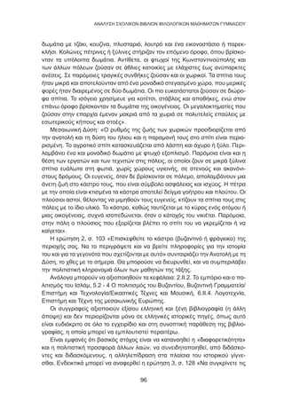 96
ANΑΛΥΣΗ ΣΧΟΛΙΚΩΝ ΒΙΒΛΙΩΝ ΦΙΛΟΛΟΓΙΚΩΝ ΜΑΘΗΜΑΤΩΝ ΓΥΜΝΑΣΙΟΥ
δωμάτια με τζάκι, κουζίνα, πλυσταριό, λουτρό και ένα εικονοστάσιο ή παρεκ-
κλήσι. Κολώνες πέτρινες ή ξύλινες στήριζαν τον επόμενο όροφο, όπου βρίσκο-
νταν τα υπόλοιπα δωμάτια. Αντίθετα, οι φτωχοί της Κωνσταντινούπολης και
των άλλων πόλεων ζούσαν σε άθλιες κατοικίες με ελάχιστες έως ανύπαρκτες
ανέσεις. Σε παρόμοιες τραγικές συνθήκες ζούσαν και οι χωρικοί. Τα σπίτια τους
ήταν μικρά και αποτελούνταν από ένα μοναδικό στεγασμένο χώρο, που μερικές
φορές ήταν διαιρεμένος σε δύο δωμάτια. Οι πιο ευκατάστατοι ζούσαν σε διώρο-
φα σπίτια. Το ισόγειο χρησίμευε για κοτέτσι, στάβλος και αποθήκες, ενώ στον
επάνω όροφο βρίσκονταν τα δωμάτια της οικογένειας. Οι μεγαλοκτηματίες που
ζούσαν στην επαρχία έμεναν μακριά από τα χωριά σε πολυτελείς επαύλεις με
εσωτερικούς κήπους και στοές».
Μεσαιωνική Δύση: «Ο ρυθμός της ζωής των χωρικών προσδιορίζεται από
την ανατολή και τη δύση του ήλιου και η παραμονή τους στο σπίτι είναι περιο-
ρισμένη. Το αγροτικό σπίτι κατασκευάζεται από λάσπη και άχυρο ή ξύλο. Περι-
λαμβάνει ένα και μοναδικό δωμάτιο με φτωχό εξοπλισμό. Παρόμοια είναι και η
θέση των εργατών και των τεχνιτών στις πόλεις, οι οποίοι ζουν σε μικρά ξύλινα
σπίτια ευάλωτα στη φωτιά, χωρίς χώρους υγιεινής, σε στενούς και ακανόνι-
στους δρόμους. Οι ευγενείς, όταν δε βρίσκονται σε πόλεμο, απολαμβάνουν μια
άνετη ζωή στο κάστρο τους, που είναι σύμβολο ασφάλειας και ισχύος. Η πέτρα
με την οποία είναι κτισμένα τα κάστρα αποτελεί δείγμα γοήτρου και πλούτου. Οι
πλούσιοι αστοί, θέλοντας να μιμηθούν τους ευγενείς, κτίζουν τα σπίτια τους στις
πόλεις με το ίδιο υλικό. Το κάστρο, καθώς ταυτίζεται με το κύρος ενός ατόμου ή
μιας οικογένειας, συχνά ισοπεδώνεται, όταν ο κάτοχός του νικιέται. Παρόμοια,
στην πόλη ο πλούσιος που εξορίζεται βλέπει το σπίτι του να γκρεμίζεται ή να
καίγεται».
Η ερώτηση 2, σ. 103 «Επισκεφθείτε το κάστρο (βυζαντινό ή φράγκικο) της
περιοχής σας. Να το περιγράψετε και να βρείτε πληροφορίες για την ιστορία
του και για τα γεγονότα που σχετίζονται με αυτό» συνταιριάζει την Ανατολή με τη
Δύση, το χθες με το σήμερα. Θα μπορούσε να διευρυνθεί, και να συμπεριλάβει
την πολιτιστική κληρονομιά όλων των μαθητών της τάξης.
Ανάλογα μπορούν να αξιοποιηθούν τα κεφάλαια: 2.ΙΙ.2. Το εμπόριο και ο πο-
λιτισμός του Ισλάμ, 5.2 - 4 Ο πολιτισμός του Βυζαντίου, Βυζαντινή Γραμματεία/
Επιστήμη και Τεχνολογία/Εικαστικές Τέχνες και Μουσική, 6.ΙΙ.4. Λογοτεχνία,
Επιστήμη και Τέχνη της μεσαιωνικής Ευρώπης.
Οι συγγραφείς αξιοποιούν εξίσου ελληνική και ξένη βιβλιογραφία (η άλλη
άποψη) και δεν περιορίζονται μόνο σε ελληνικές ιστορικές πηγές, όπως αυτό
είναι ευδιάκριτο σε όλο το εγχειρίδιο και στη συνοπτική παράθεση της βιβλιο-
γραφίας, η οποία μπορεί να εμπλουτιστεί περαιτέρω.
Είναι εμφανές ότι βασικός στόχος είναι να κατανοηθεί η «διαφορετικότητα»
και η πολιτιστική προσφορά άλλων λαών, να συνειδητοποιηθεί, από διδάσκο-
ντες και διδασκόμενους, η αλληλεπίδραση στα πλαίσια του ιστορικού γίγνε-
σθαι. Ενδεικτικά μπορεί να αναφερθεί η ερώτηση 3, σ. 128 «Να συγκρίνετε τις
 