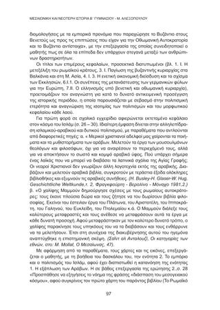 97
MEΣΑΙΩΝΙΚΗ ΚΑΙ ΝΕΟΤΕΡΗ ΙΣΤΟΡΙΑ Β΄ ΓΥΜΝΑΣΙΟΥ - Μ. ΑΛΕΞΟΠΟΥΛΟΥ
διομολογήσεις με τα εμπορικά προνόμια που παραχώρησε το Βυζάντιο στους
Βενετούς ως προς τις επιπτώσεις που είχαν για την Οθωμανική Αυτοκρατορία
και το Βυζάντιο αντίστοιχα», με την επεξεργασία της οποίας συνειδητοποιεί ο
μαθητής πως σε όλα τα επίπεδα δεν υπάρχουν στεγανά μεταξύ των ανθρώπι-
νων δραστηριοτήτων.
Οι τίτλοι των επιμέρους κεφαλαίων, προσεκτικά διατυπωμένοι (βλ. 1. Ι. Η
μετεξέλιξη του ρωμαϊκού κράτους, 3. Ι. Παγίωση της βυζαντινής κυριαρχίας στα
Βαλκάνια και στη Μ. Ασία, 4. Ι. 3. Η ενετική οικονομική διείσδυση και το σχίσμα
των Εκκλησιών, 6.Ι.1. Οι συνέπειες της μετανάστευσης των γερμανικών φύλων
για την Ευρώπη, 7.ΙΙ. Ο ελληνισμός υπό βενετική και οθωμανική κυριαρχία),
προετοιμάζουν τον αναγνώστη για κατά το δυνατό αντικειμενική προσέγγιση
της ιστορικής περιόδου, η οποία παρουσιάζεται με σεβασμό στην πολιτισμική
ετερότητα και αναγνώριση της ισοτιμίας των πολιτισμών και του μορφωτικού
κεφαλαίου κάθε λαού.
Για πρώτη φορά σε σχολικό εγχειρίδιο αφιερώνεται εκτεταμένο κεφάλαιο
στον κόσμο του Ισλάμ (σ. 26 – 30). Ιδιαίτερη έμφαση δίνεται στην αλληλεπίδρα-
ση ισλαμικού-αραβικού και δυτικού πολιτισμού, με παραθέματα που αντλούνται
από διαφορετικές πηγές: α. « Μερικοί χριστιανοί αδελφοί μας χαίρονται τα ποιή-
ματα και τα μυθιστορήματα των αράβων. Μελετούν τα έργα των μουσουλμάνων
θεολόγων και φιλοσόφων, όχι για να αναιρέσουν το περιεχόμενό τους, αλλά
για να αποκτήσουν το σωστό και κομψό αραβικό ύφος. Πού υπάρχει σήμερα
ένας λαϊκός που να μπορεί να διαβάσει τα λατινικά σχόλια της Αγίας Γραφής;
Οι νεαροί Χριστιανοί δεν γνωρίζουν άλλη λογοτεχνία εκτός της αραβικής. Δια-
βάζουν και μελετούν αραβικά βιβλία, συγκροτούν με τεράστια έξοδα ολόκληρες
βιβλιοθήκες και εξυμνούν τις αραβικές συνήθειες. (H. Busley-H. Glaser-W. Hug,
Geschichtliche Weltkunde,τ. 2, Φραγκφούρτη - Βερολίνο - Μόναχο 1981,2.)
β. «Ο χαλίφης Μαμμούν δημιούργησε σχέσεις με τους ρωμαίους αυτοκράτο-
ρες: τους έκανε πλούσια δώρα και τους ζήτησε να του δωρίσουν βιβλία φιλο-
σοφίας. Εκείνοι του έστειλαν έργα του Πλάτωνα, του Αριστοτέλη, του Ιπποκρά-
τη, του Γαληνού, του Ευκλείδη, του Πτολεμαίου κ.ά. Ο Μαμμούν διάλεξε τους
καλύτερους μεταφραστές και τους ανέθεσε να μεταφράσουν αυτά τα έργα με
κάθε δυνατή προσοχή. Αφού μεταφράστηκαν με τον καλύτερο δυνατό τρόπο, ο
χαλίφης παρακίνησε τους υπηκόους του να τα διαβάσουν και τους ενθάρρυνε
να τα μελετήσουν. Έτσι στη συνέχεια της διακυβέρνησης αυτού του ηγεμόνα
αναπτύχθηκε η επιστημονική σκέψη. (Σαΐντ αλ Ανταλουζί, Οι κατηγορίες των
εθνών, στο: M. Mollat, Ο Μεσαίωνας, 47).
Με αφόρμηση από τα παραθέματα, τους χάρτες και τις εικόνες, επεξεργά-
ζεται ο μαθητής, με τη βοήθεια του δασκάλου του, την ενότητα 2. Το εμπόριο
και ο πολιτισμός του Ισλάμ, αφού έχει διαπιστωθεί η κατανόηση της ενότητας
1. Η εξάπλωση των Αράβων. Η σε βάθος επεξεργασία της ερώτησης 2.,σ. 28
«Προσπάθησε να εξηγήσεις το νόημα της φράσης «διάσπαση του μεσογειακού
κόσμου», αφού συγκρίνεις τον πρώτο χάρτη του παρόντος βιβλίου (Το Ρωμαΐκό
 
