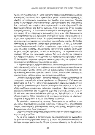 98
ANΑΛΥΣΗ ΣΧΟΛΙΚΩΝ ΒΙΒΛΙΩΝ ΦΙΛΟΛΟΓΙΚΩΝ ΜΑΘΗΜΑΤΩΝ ΓΥΜΝΑΣΙΟΥ
Κράτος επί Κωνσταντίνου Α΄) με το χάρτη της παρούσας ενότητας (Οι αραβικές
κατακτήσεις) είναι απαραίτητη προϋπόθεση για να αναγνωρίσει ο μαθητής το
μέγεθος της πολιτισμικής προσφοράς των Αράβων στον πολιτισμό. Πλευρές
αυτής της προσφοράς παρουσιάζονται με μορφή αφήγησης στις υποενότητες:
2.α. Η ανάπτυξη του εμπορίου «Από τα μέσα του 8ου
αι. οι Άραβες και οι Εβραίοι
δραστηριοποιήθηκαν στο διεθνές εμπόριο…Από τα μέσα του 9ου
αι. ίδρυσαν
εμπορικές αποικίες…Η δυναστεία των Φατιμιδών που κυριάρχησε στην Αίγυ-
πτο κατά το 10ο
αι. ενθάρρυνε τις εμπορικές σχέσεις με τις Ινδίες δια μέσου της
Ερυθράς Θάλασσας» 2.β. Γράμματα, επιστήμη και τέχνες «Τα γράμματα και οι
τέχνες αναπτύχθηκαν στο Ισλάμ… Η αραβική λογοτεχνία ήταν της μόδας ακόμη
και ανάμεσα στους χριστιανούς υπηκόους των αραβικών κρατών…Οι Άραβες
καλλιτέχνες φιλοτέχνησαν λαμπρά έργα μικροτεχνίας …» και 2.γ. Επίδραση
του αραβικού πολιτισμού «Η Δύση επηρεάστηκε σημαντικά από τις επιστημο-
νικές επιδόσεις του Ισλάμ…Πέραν τούτου εισήγαγαν στο Βυζάντιο και τη Δύση
το χαρτί, κινεζική εφεύρεση, και πολλές καλλιέργειες …Η παρουσία πολλών
αραβικών λέξεων στις ευρωπαϊκές γλώσσες δείχνει το μέγεθος της επίδρασης
των Αράβων στη Δύση». Η επεξεργασία των προτεινόμενων ερωτήσεων στη σ.
30, θα συμβάλει στην ολοκληρωμένη εικόνα της σημασίας του αραβικού πολι-
τισμού και των επιδράσεων που άσκησε και ασκεί.
Η παράθεση πηγών, όχι μόνο ελληνικών, εικόνων και χαρτών συντελεί στην
ανάπτυξη κριτικής σκέψης και συμβάλλει στην αναθεώρηση στερεοτύπων και
προκαταλήψεων για τον «άλλο», ώστε να αναθεωρηθούν τα εθνοκεντρικά κρι-
τήρια θέασης και να διαμορφωθεί, κατά το δυνατό, αντικειμενική αντίληψη για
την ιστορία του «άλλου», χωρίς να αποσιωπάται η αλήθεια.
Οι προτεινόμενες ερωτήσεις - ασκήσεις παρέχουν ευκαιρίες για διάλογο και
συνεργασία των μαθητών, αλλά και για έντονο προβληματισμό. Ένδεικτικά πα-
ραδείγματα: ερ. 1, σ. 44: « Εθνογένεση ονομάζεται η διαμόρφωση ενός έθνους.
Σε τι μοιάζει η εθνογένεση των Ρώσων με αυτή των Βουλγάρων;», ερ. 1, σ. 64:
«Πώς συνδέονται, σύμφωνα με το δεύτερο παράθεμα, η Φραγκοκρατία με την
οθωμανική κατάκτηση στο γεωγραφικό χώρο της Στερεάς Ελλάδος;», ερ.3. σ.
68 «Με ποιο σκεπτικό προβαλλόταν η Μόσχα ως ΄Τρίτη Ρώμη’;»,ερ. 2. σ. 47
«Ποιες σημερινές λέξεις προήλθαν από τους όρους κατεπάνω και μάγιστρος;
Πώς είναι οι λέξεις αυτές σ΄ άλλες ευρωπαϊκές γλώσσες;».
Το γλωσσάρι, περιορισμένης έκτασης, διαμορφώνεται με ανάλογο πνεύ-
μα, καθώς περιλαμβάνει ορολογίες ευρύτερου ενδιαφέροντος, όπως Habeas
Corpus, Μεταποιητικός ή δευτερογενής τομέας παραγωγής, Υπερρεαλισμός ή
Σουρεαλισμός, είναι όμως ανεπαρκές.
Οι χρονολογικοί πίνακες παρουσιάζουν ανάγλυφη την εικόνα της μελετώμε-
νης ιστορικής περιόδου.
Αν και είναι εμφανής ο διαπολιτισμικός προσανατολισμός του εγχειριδίου,
δε φαίνεται να διαμορφώνεται επαρκώς η εικόνα του βαλκανικού κόσμου και
ιδιαίτερα το μέρος εκείνο που θα έδειχνε τις αλληλεπιδράσεις και θα οδηγούσε
 