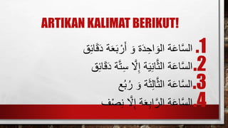 ARTIKAN KALIMAT BERIKUT!
.1َ‫ةَد‬‫ع‬‫ب‬ ْ‫ر‬‫َأ‬‫ةَو‬‫د‬ ِ‫اح‬‫ةَالو‬‫اع‬َ‫س‬‫ال‬‫ق‬ِ‫ئ‬‫ا‬‫ق‬
.2ََ‫ت‬ِ‫س‬َ َ‫ّل‬ِ‫إ‬َ‫ة‬‫ي‬ِ‫ن‬‫ا‬َ‫ث‬‫ةَال‬‫اع‬َ‫س‬‫ال‬‫ق‬ِ‫ئ‬‫ا‬‫ق‬‫ةَد‬
.3‫ع‬ُ‫ب‬ُ‫َر‬‫ةَو‬‫ث‬ِ‫ل‬‫ا‬َ‫ث‬‫ةَال‬‫اع‬َ‫س‬‫ال‬
.4‫ف‬ْ‫ص‬ِ‫ن‬َ َ‫ّل‬ِ‫إ‬َ‫ة‬‫ع‬ِ‫ب‬‫ا‬َ‫ةَالر‬‫اع‬َ‫س‬‫ال‬
 