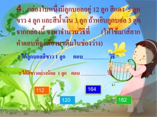 4. กล่องใบหนึ่งมีลูกบอลอยู่ 12 ลูก สีแดง 5 ลูก
ขาว 4 ลูก และสีน้าเงิน 3 ลูก ถ้าหยิบลูกบอล 3 ลูก
จากกล่องนี้ จงหาจานวนวิธีที่ (ให้ใช้เมาส์ลาก
คาตอบที่ถูกต้องมาเติมในช่องว่าง)
1 ได้ลูกบอลสีขาว 1 ลูก ตอบ วิธี
2 ได้สีขาวอย่างน้อย 1 ลูก ตอบ วิธี
112
182120
164
 