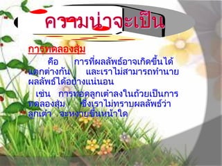 การทดลองสุ่ม
คือ การที่ผลลัพธ์อาจเกิดขึ้นได้
แตกต่างกัน และเราไม่สามารถทํานาย
ผลลัพธ์ได้อย่างแน่นอน
เช่น การทอดลูกเต๋าลงในถ้วยเป็นการ
ทดลองสุ่ม ซึ่งเราไม่ทราบผลลัพธ์ว่า
ลูกเต๋า จะหงายขึ้นหน้าใด
 