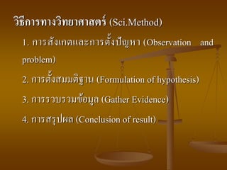 วิธีการทางวิทยาศาสตร์ (Sci.Method)
1. การสังเกตและการตั้งปัญหา (Observation and
problem)
2. การตั้งสมมติฐาน (Formulation of hypothesis)
3. การรวบรวมข้อมูล (Gather Evidence)
4. การสรุปผล (Conclusion of result)
 