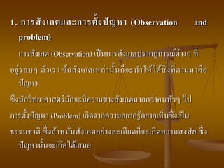 1. การสังเกตและการตั้งปัญหา (Observation and
problem)
การสังเกต (Observation) เป็นการสังเกตปรากฏการณ์ต่างๆ ที่
อยู่รอบๆ ตัวเรา ข้อสังเกตเหล่านั้นก็จะทาให้ได้สิ่งที่ตามมาคือ
ปัญหา
ซึ่งนักวิทยาศาสตร์มักจะมีความช่างสังเกตมากกว่าคนทั่วๆ ไป
การตั้งปัญหา (Problem) เกิดจากความอยากรู้อยากเห็นซึ่งเป็น
ธรรมชาติ ซึ่งถ้าหมั่นสังเกตอย่างละเอียดก็จะเกิดความสงสัย ซึ่ง
ปัญหานั้นจะเกิดได้เสมอ
 