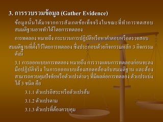 3. การรวบรวมข้อมูล (Gather Evidence)
ข้อมูลนั้นได้มาจากการสังเกตข้อเท็จจริงในขณะที่ทาการทดสอบ
สมมติฐานอาจทาได้โดยการทดลอง
การทดลอง หมายถึง กระบวนการปฏิบัติหรือหาคาตอบหรือตรวจสอบ
สมมติฐานที่ตั้งไว้โดยการทดลอง ซึ่งประกอบด้วยกิจกรรมหลัก 3 กิจกรรม
ดังนี้
3.1 การออกแบบการทดลอง หมายถึง การวางแผนการทดลองก่อนจะลง
มือปฏิบัติจริง ในการออกแบบต้องสอดคล้องกับสมมติฐาน และต้อง
สามารถควบคุมปัจจัยหรือตัวแปรต่างๆ ที่มีผลต่อการทดลอง ตัวแปรแบ่ง
ได้3 ชนิด คือ
3.1.1 ตัวแปรอิสระหรือตัวแปรต้น
3.1.2 ตัวแปรตาม
3.1.3 ตัวแปรที่ต้องควบคุม
 