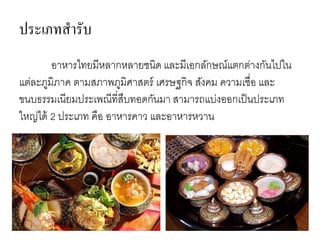 ประเภทสารับ
อาหารไทยมีหลากหลายชนิด และมีเอกลักษณ์แตกต่างกันไปใน
แต่ละภูมิภาค ตามสภาพภูมิศาสตร์ เศรษฐกิจ สังคม ความเชื่อ และ
ขนบธรรมเนียมประเพณีที่สืบทอดกันมา สามารถแบ่งออกเป็นประเภท
ใหญ่ได้ 2 ประเภท คือ อาหารคาว และอาหารหวาน
 