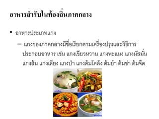 อาหารสารับในท้องถิ่นภาคกลาง
• อาหารประเภทแกง
– แกงของภาคกลางมีชื่อเรียกตามเครื่องปรุงและวิธีการ
ประกอบอาหาร เช่น แกงเขียวหวาน แกงพะแนง แกงมัสมั่น
แกงส้ม แกงเลียง แกงป่า แกงต้มโคล้ง ต้มยา ต้มข่า ต้มจืด
 