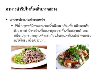 อาหารสารับในท้องถิ่นภาคกลาง
• อาหารประเภทยาและพล่า
– ใช้น้าปรุงรสที่มีส่วนผสมของน้าพริกเผาหรือเครื่องพริกแกงคั่ว
ด้วย การทายาจะนาเครื่องปรุงทุกอย่างทั้งเครื่องปรุงหลักและ
เครื่องปรุงรสมาคลุกเคล้าผสมกันแล้วตกแต่งด้วยผักชี หอมซอย
ตะไคร้ซอย หรือสะระแหน่
 