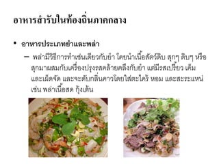 อาหารสารับในท้องถิ่นภาคกลาง
• อาหารประเภทยาและพล่า
– พล่ามีวิธีการทาเช่นเดียวกับยา โดยนาเนื้อสัตว์ดิบ สุกๆ ดิบๆ หรือ
สุกมาผสมกับเครื่องปรุงรสคล้ายคลึงกับยา แต่มีรสเปรี้ยว เค็ม
และเผ็ดจัด และจะดับกลิ่นคาวโดยใส่ตะไคร้ หอม และสะระแหน่
เช่น พล่าเนื้อสด กุ้งเต้น
 