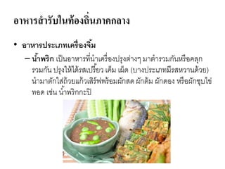 อาหารสารับในท้องถิ่นภาคกลาง
• อาหารประเภทเครื่องจิ้ม
– น้าพริก เป็นอาหารที่นาเครื่องปรุงต่างๆ มาตารวมกันหรือคลุก
รวมกัน ปรุงให้ได้รสเปรี้ยว เค็ม เผ็ด (บางประเภทมีรสหวานด้วย)
นามาตักใส่ถ้วยแก้วเสิร์ฟพร้อมผักสดผักต้ม ผักดอง หรือผักชุบไข่
ทอด เช่น น้าพริกกะปิ
 