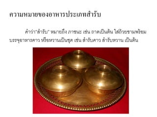 ความหมายของอาหารประเภทสารับ
คาว่า”สารับ” หมายถึง ภาชนะ เช่น ถาดเป็นต้น ใส่ถ้วยชามพร้อม
บรรจุอาหารคาว หรือหวานเป็นชุด เช่น สารับคาว สารับหวาน เป็นต้น
 