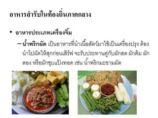 อาหารสารับในท้องถิ่นภาคกลาง
• อาหารประเภทเครื่องจิ้ม
–น้าพริกผัด เป็นอาหารที่นาเนื้อสัตว์มาใช้เป็นเครื่องปรุง ต้อง
นาไปผัดให้สุกก่อนเสิร์ฟ จะรับประทานคู่กับผักสด ผักต้ม ผัก
ดอง หรือผักชุบแป้ งทอด เช่น น้าพริกมะขามผัด
 
