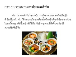 ส่วน “อาหารสารับ” หมายถึง การจัดอาหารหลายชนิดให้อยู่ใน
สารับเดียวกัน เช่น มีข้าว แกงเผ็ด แกงจืด น้าพริก เป็นต้น สารับอาหารไทย
ในทุกมื้อจะถูกจัดขึ้นอย่างพิถีพิถัน กับข้าวทุกจานที่จัดขึ้นจะต้องมี
ความสัมพันธ์กัน
ความหมายของอาหารประเภทสารับ
 
