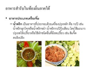 อาหารสารับในท้องถิ่นภาคใต้
• อาหารประเภทเครื่องจิ้ม
– น้าพริก เป็นอาหารที่ประกอบด้วยเครื่องปรุงหลัก คือ กะปิ เช่น
น้าพริกลูกโจรหรือน้าพริกขยา น้าพริกกะปิกุ้งเสียบ โดยใช้มะนาว
ปรุงรสให้เปรี้ยวหรือใช้ผักชนิดอื่นที่มีรสเปรี้ยว เช่น ส้มจี๊ด
ตะลิงปลิง
 