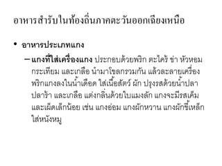 อาหารสารับในท้องถิ่นภาคตะวันออกเฉียงเหนือ
• อาหารประเภทแกง
–แกงที่ใส่เครื่องแกง ประกอบด้วยพริก ตะไคร้ ข่า หัวหอม
กระเทียม และเกลือ นามาโขลกรวมกัน แล้วละลายเครื่อง
พริกแกงลงในน้าเดือด ใส่เนื้อสัตว์ ผัก ปรุงรสด้วยน้าปลา
ปลาร้า และเกลือ แต่งกลิ่นด้วยใบแมงลัก แกงจะมีรสเค็ม
และเผ็ดเล็กน้อย เช่น แกงอ่อม แกงผักหวาน แกงผักขี้เหล็ก
ใส่หนังหมู
 