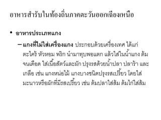 อาหารสารับในท้องถิ่นภาคตะวันออกเฉียงเหนือ
• อาหารประเภทแกง
–แกงที่ไม่ใส่เครื่องแกง ประกอบด้วยเครื่องเทศ ได้แก่
ตะไคร้ หัวหอม พริก นามาทุบพอแตก แล้วใส่ในน้าแกง ต้ม
จนเดือด ใส่เนื้อสัตว์และผัก ปรุงรสด้วยน้าปลา ปลาร้า และ
เกลือ เช่น แกงหน่อไม้ แกงบางชนิดปรุงรสเปรี้ยว โดยใส่
มะนาวหรือผักที่มีรสเปรี้ยว เช่น ต้มปลาใส่ส้ม ต้มไก่ใส่ส้ม
 