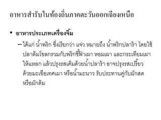 อาหารสารับในท้องถิ่นภาคตะวันออกเฉียงเหนือ
• อาหารประเภทเครื่องจิ้ม
–ได้แก่ น้าพริก ซึ่งเรียกว่า แจ่ว หมายถึง น้าพริกปลาร้า โดยใช้
ปลาต้มโขลกรวมกับพริกชี้ฟ้ าเผา หอมเผา และกระเทียมเผา
ให้แหลก แล้วปรุงรสเค็มด้วยน้าปลาร้า อาจปรุงรสเปรี้ยว
ด้วยมะเขือเทศเผา หรือน้ามะนาว รับประทานคู่กับผักสด
หรือผักต้ม
 